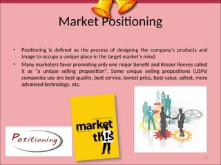Market Positioning
• Positioning is defined as the process of designing the company’s products and
image to occupy a unique place in the target market’s mind.
• Many marketers favor promoting only one major benefit and Rosser Reeves called
it as “a unique selling proposition”. Some unique selling propositions (USPs)
companies use are best quality, best service, lowest price, best value, safest, more
advanced technology, etc.
25
 