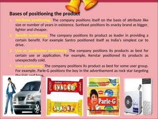 Bases of positioning the product
1. Attribute positioning: The company positions itself on the basis of attribute like
size or number of years in existence. Sunfeast positions its snacky brand as bigger,
lighter and cheaper.
2. Benefit positioning: The company positions its product as leader in providing a
certain benefit. For example Santro positioned itself as India’s simplest car to
drive.
3. Use or application positioning: The company positions its products as best for
certain use or application. For example, Kenstar positioned its products as
unexpectedly cold.
4. User positioning: The company positions its product as best for some user group.
For example, Parle-G positions the boy in the advertisement as rock star targeting
the kids and boys.
27
 