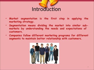 Introduction
• Market segmentation is the first step in applying the
marketing strategy.
• Segmentation means dividing the market into similar sub-
markets by understanding the needs and expectations of
customers.
• Companies follow different marketing programs for different
segments to maintain better relationship with customers.
3
 