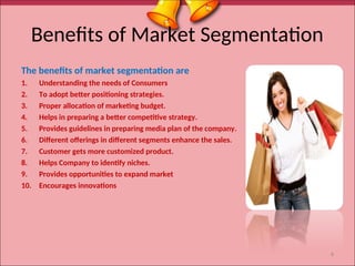 Benefits of Market Segmentation
The benefits of market segmentation are
1. Understanding the needs of Consumers
2. To adopt better positioning strategies.
3. Proper allocation of marketing budget.
4. Helps in preparing a better competitive strategy.
5. Provides guidelines in preparing media plan of the company.
6. Different offerings in different segments enhance the sales.
7. Customer gets more customized product.
8. Helps Company to identify niches.
9. Provides opportunities to expand market
10. Encourages innovations
6
 