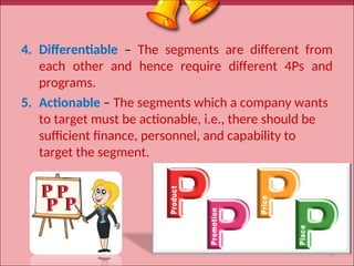 4. Differentiable – The segments are different from
each other and hence require different 4Ps and
programs.
5. Actionable – The segments which a company wants
to target must be actionable, i.e., there should be
sufficient finance, personnel, and capability to
target the segment.
8
 