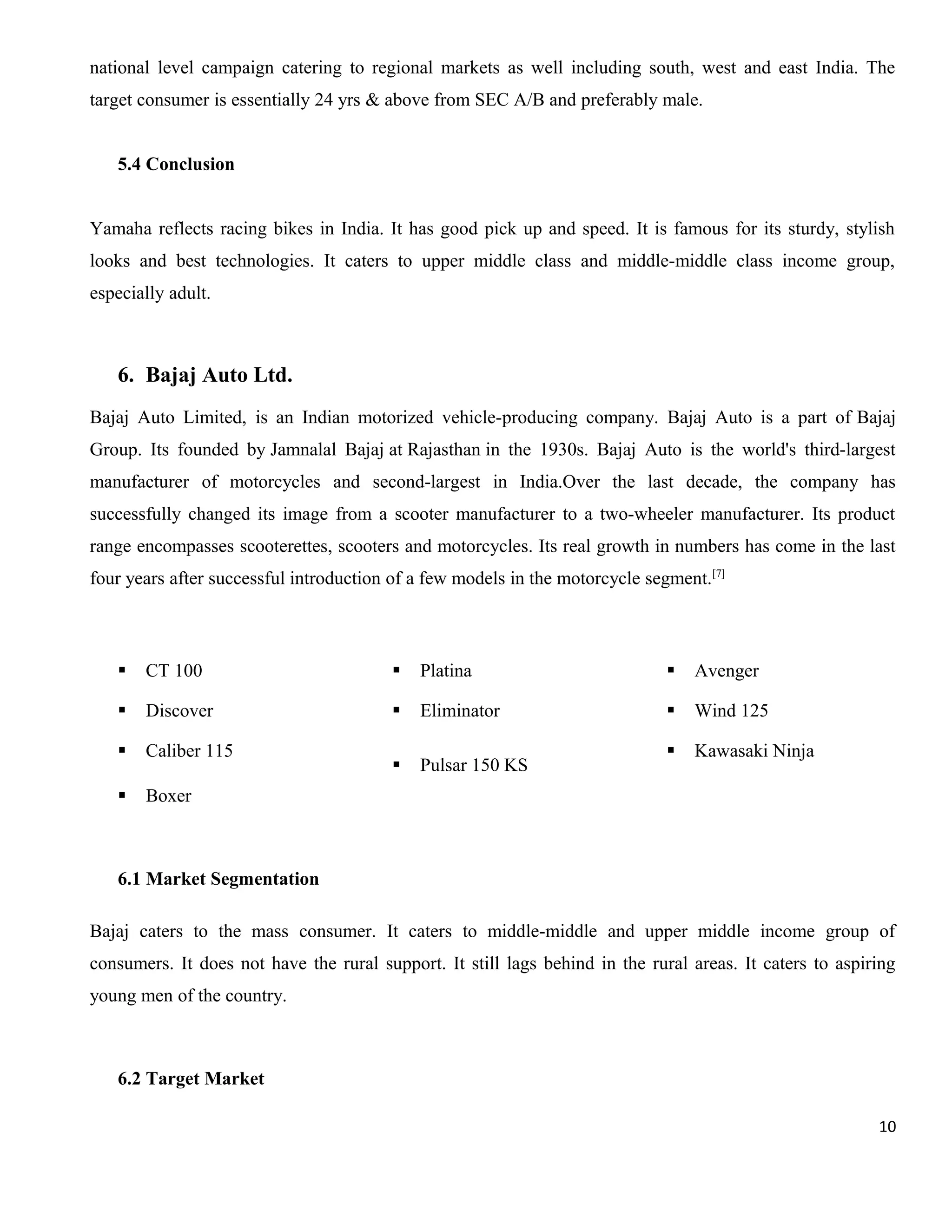 national level campaign catering to regional markets as well including south, west and east India. The
target consumer is essentially 24 yrs & above from SEC A/B and preferably male.
5.4 Conclusion
Yamaha reflects racing bikes in India. It has good pick up and speed. It is famous for its sturdy, stylish
looks and best technologies. It caters to upper middle class and middle-middle class income group,
especially adult.

6. Bajaj Auto Ltd.
Bajaj Auto Limited, is an Indian motorized vehicle-producing company. Bajaj Auto is a part of Bajaj
Group. Its founded by Jamnalal Bajaj at Rajasthan in the 1930s. Bajaj Auto is the world's third-largest
manufacturer of motorcycles and second-largest in India.Over the last decade, the company has
successfully changed its image from a scooter manufacturer to a two-wheeler manufacturer. Its product
range encompasses scooterettes, scooters and motorcycles. Its real growth in numbers has come in the last
four years after successful introduction of a few models in the motorcycle segment.[7]



CT 100



Platina



Avenger



Discover



Eliminator



Wind 125



Caliber 115



Pulsar 150 KS



Kawasaki Ninja



Boxer

6.1 Market Segmentation
Bajaj caters to the mass consumer. It caters to middle-middle and upper middle income group of
consumers. It does not have the rural support. It still lags behind in the rural areas. It caters to aspiring
young men of the country.

6.2 Target Market
10

 