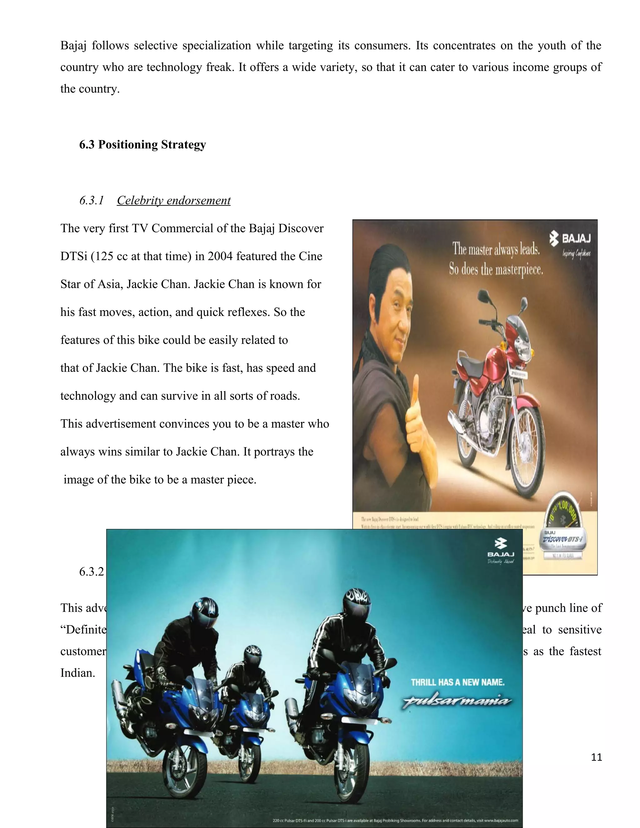 Bajaj follows selective specialization while targeting its consumers. Its concentrates on the youth of the
country who are technology freak. It offers a wide variety, so that it can cater to various income groups of
the country.

6.3 Positioning Strategy

6.3.1

Celebrity endorsement

The very first TV Commercial of the Bajaj Discover
DTSi (125 cc at that time) in 2004 featured the Cine
Star of Asia, Jackie Chan. Jackie Chan is known for
his fast moves, action, and quick reflexes. So the
features of this bike could be easily related to
that of Jackie Chan. The bike is fast, has speed and
technology and can survive in all sorts of roads.
This advertisement convinces you to be a master who
always wins similar to Jackie Chan. It portrays the
image of the bike to be a master piece.

6.3.2

Pulsar mania

This advertisement symbolizes bike stunts of different range. The campaign beard innovative punch line of
“Definitely Male” positioning pulsar to be a masculine – looking model with an appeal to sensitive
customers. It boosts the male ego of its target customers. It makes them feel themselves as the fastest
Indian.

11

 