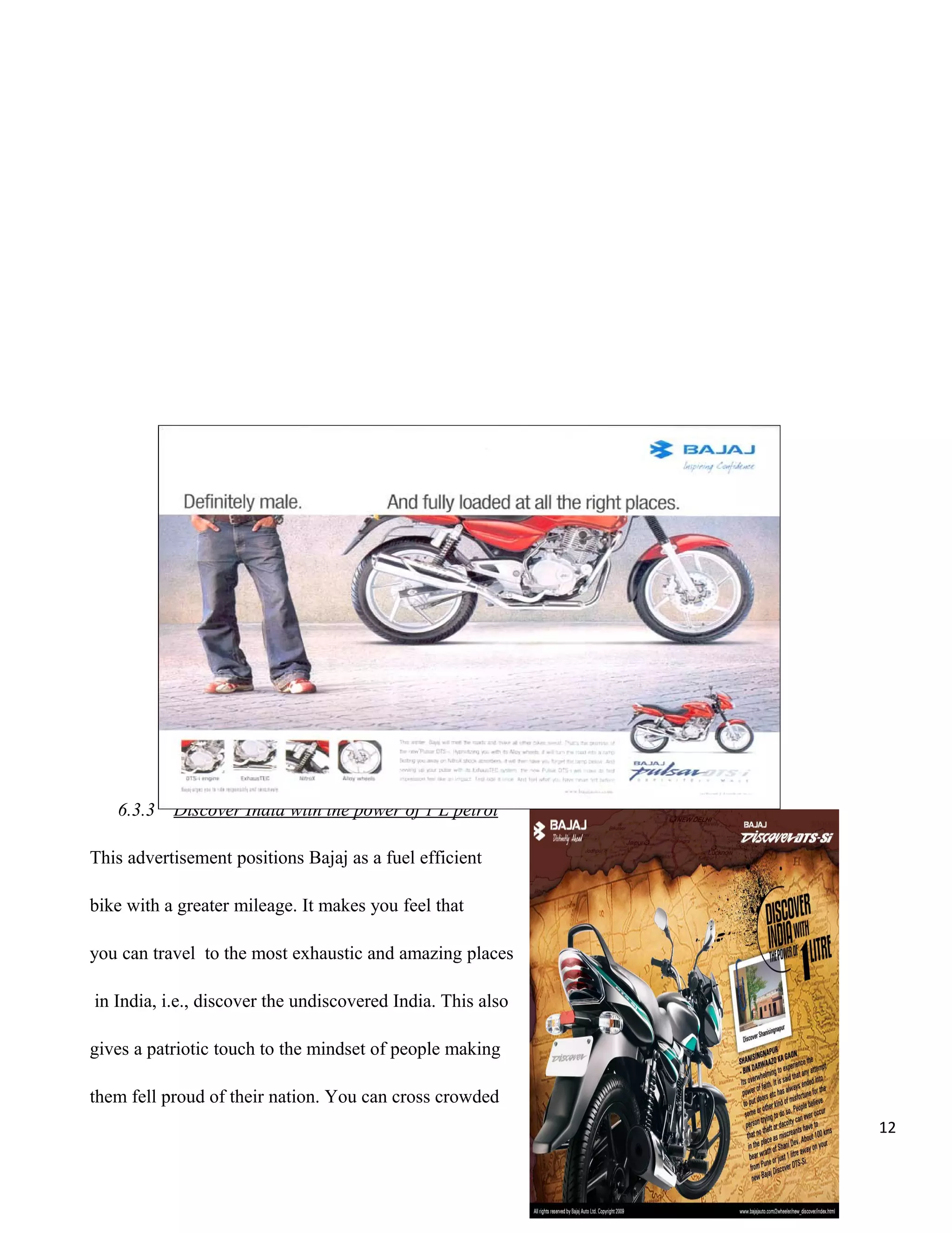 6.3.3

Discover India with the power of 1 L petrol

This advertisement positions Bajaj as a fuel efficient
bike with a greater mileage. It makes you feel that
you can travel to the most exhaustic and amazing places
in India, i.e., discover the undiscovered India. This also
gives a patriotic touch to the mindset of people making
them fell proud of their nation. You can cross crowded
12

 