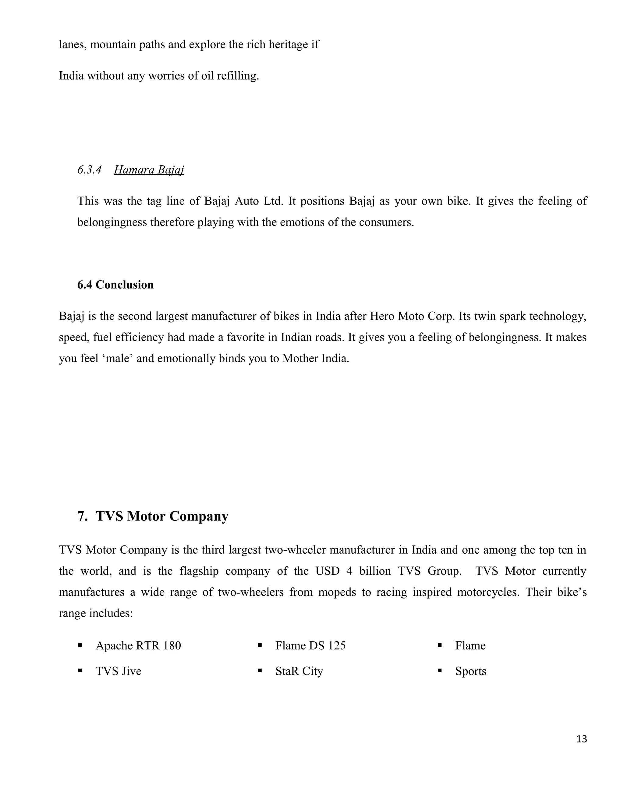 lanes, mountain paths and explore the rich heritage if
India without any worries of oil refilling.

6.3.4

Hamara Bajaj

This was the tag line of Bajaj Auto Ltd. It positions Bajaj as your own bike. It gives the feeling of
belongingness therefore playing with the emotions of the consumers.

6.4 Conclusion
Bajaj is the second largest manufacturer of bikes in India after Hero Moto Corp. Its twin spark technology,
speed, fuel efficiency had made a favorite in Indian roads. It gives you a feeling of belongingness. It makes
you feel ‘male’ and emotionally binds you to Mother India.

7. TVS Motor Company
TVS Motor Company is the third largest two-wheeler manufacturer in India and one among the top ten in
the world, and is the flagship company of the USD 4 billion TVS Group.

TVS Motor currently

manufactures a wide range of two-wheelers from mopeds to racing inspired motorcycles. Their bike’s
range includes:


Apache RTR 180



Flame DS 125



Flame



TVS Jive



StaR City



Sports

13

 