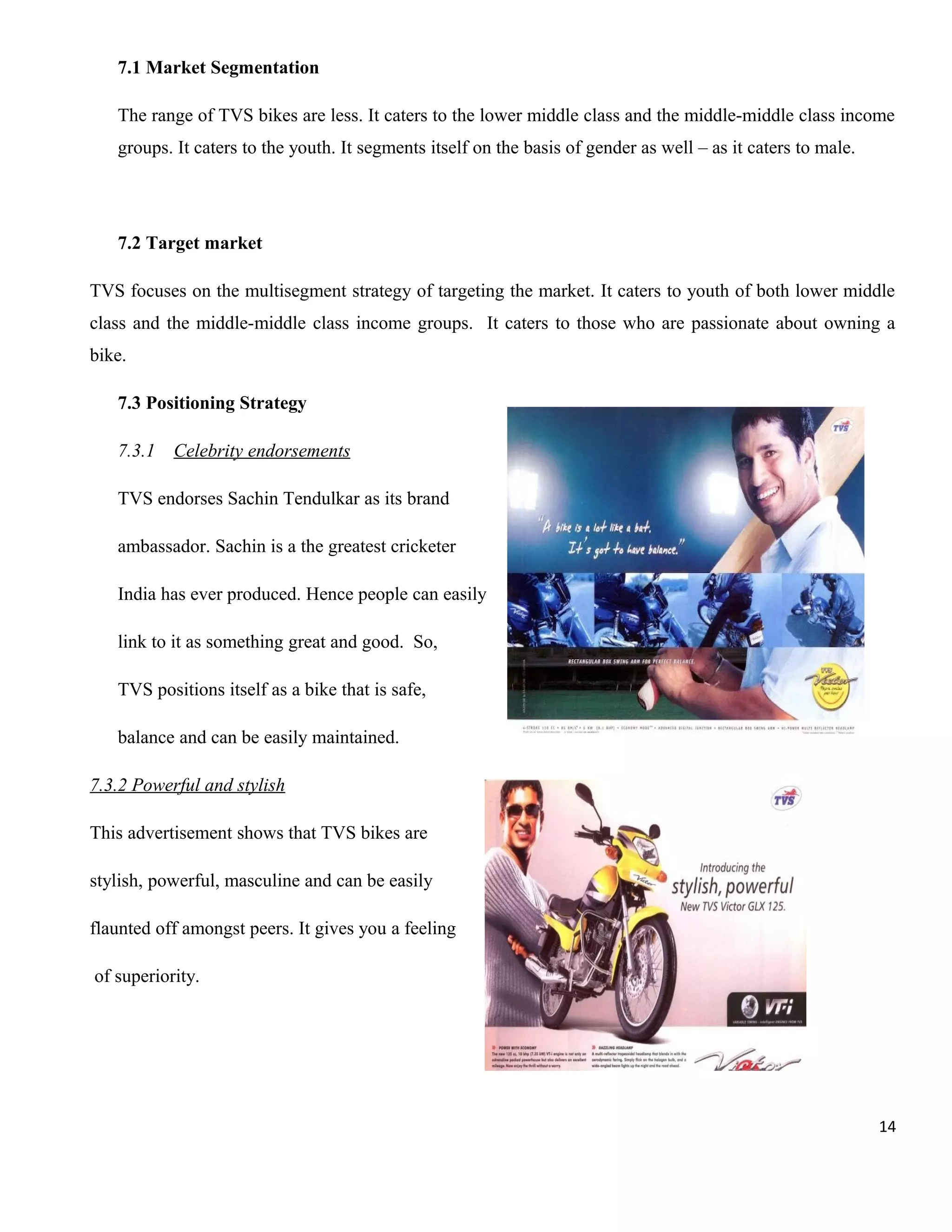 7.1 Market Segmentation
The range of TVS bikes are less. It caters to the lower middle class and the middle-middle class income
groups. It caters to the youth. It segments itself on the basis of gender as well – as it caters to male.

7.2 Target market
TVS focuses on the multisegment strategy of targeting the market. It caters to youth of both lower middle
class and the middle-middle class income groups. It caters to those who are passionate about owning a
bike.
7.3 Positioning Strategy
7.3.1

Celebrity endorsements

TVS endorses Sachin Tendulkar as its brand
ambassador. Sachin is a the greatest cricketer
India has ever produced. Hence people can easily
link to it as something great and good. So,
TVS positions itself as a bike that is safe,
balance and can be easily maintained.
7.3.2 Powerful and stylish
This advertisement shows that TVS bikes are
stylish, powerful, masculine and can be easily
flaunted off amongst peers. It gives you a feeling
of superiority.

14

 