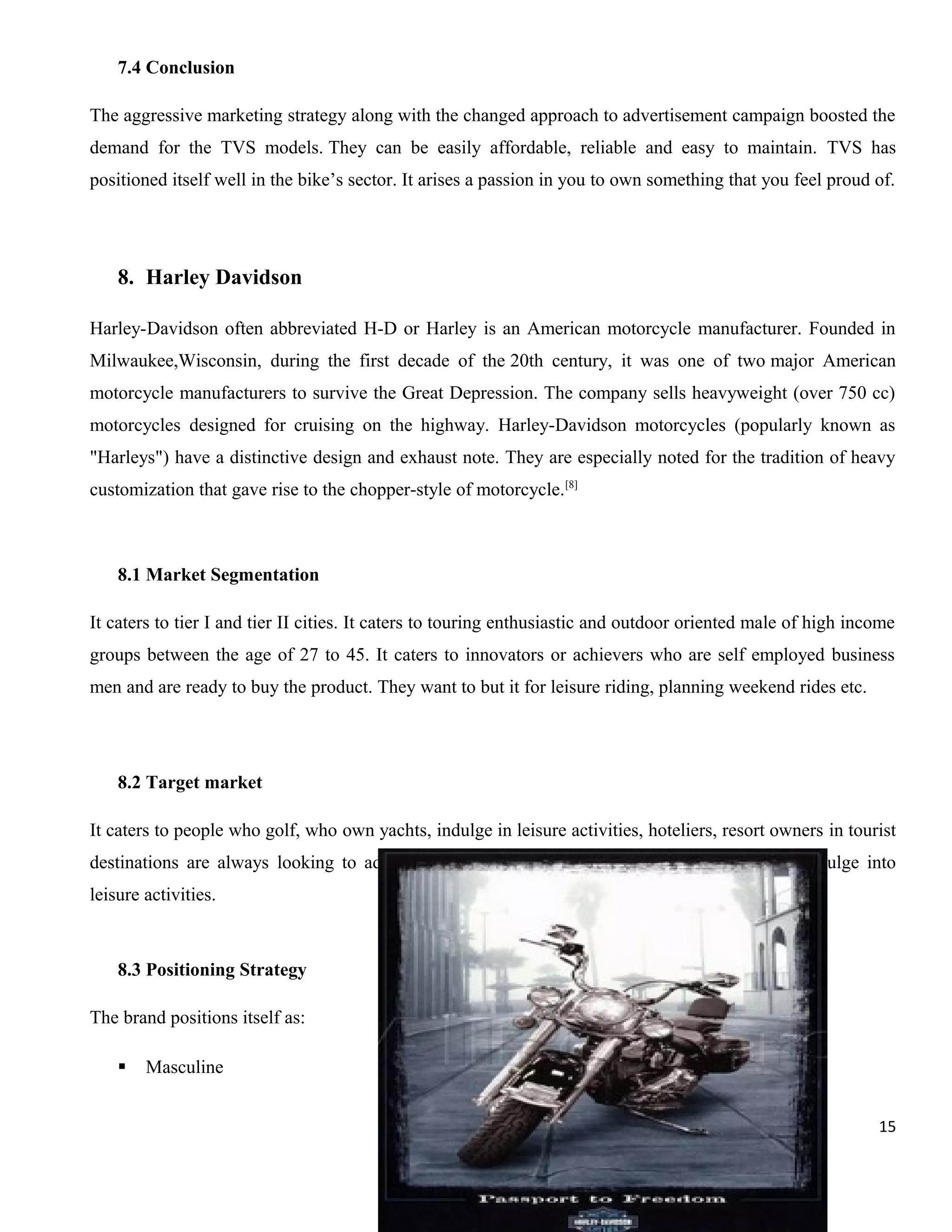 7.4 Conclusion
The aggressive marketing strategy along with the changed approach to advertisement campaign boosted the
demand for the TVS models. They can be easily affordable, reliable and easy to maintain. TVS has
positioned itself well in the bike’s sector. It arises a passion in you to own something that you feel proud of.

8. Harley Davidson
Harley-Davidson often abbreviated H-D or Harley is an American motorcycle manufacturer. Founded in
Milwaukee,Wisconsin, during the first decade of the 20th century, it was one of two major American
motorcycle manufacturers to survive the Great Depression. The company sells heavyweight (over 750 cc)
motorcycles designed for cruising on the highway. Harley-Davidson motorcycles (popularly known as
"Harleys") have a distinctive design and exhaust note. They are especially noted for the tradition of heavy
customization that gave rise to the chopper-style of motorcycle.[8]

8.1 Market Segmentation
It caters to tier I and tier II cities. It caters to touring enthusiastic and outdoor oriented male of high income
groups between the age of 27 to 45. It caters to innovators or achievers who are self employed business
men and are ready to buy the product. They want to but it for leisure riding, planning weekend rides etc.

8.2 Target market
It caters to people who golf, who own yachts, indulge in leisure activities, hoteliers, resort owners in tourist
destinations are always looking to add new luxury items intotheir fleet for their clients to indulge into
leisure activities.

8.3 Positioning Strategy
The brand positions itself as:


Masculine
15

 