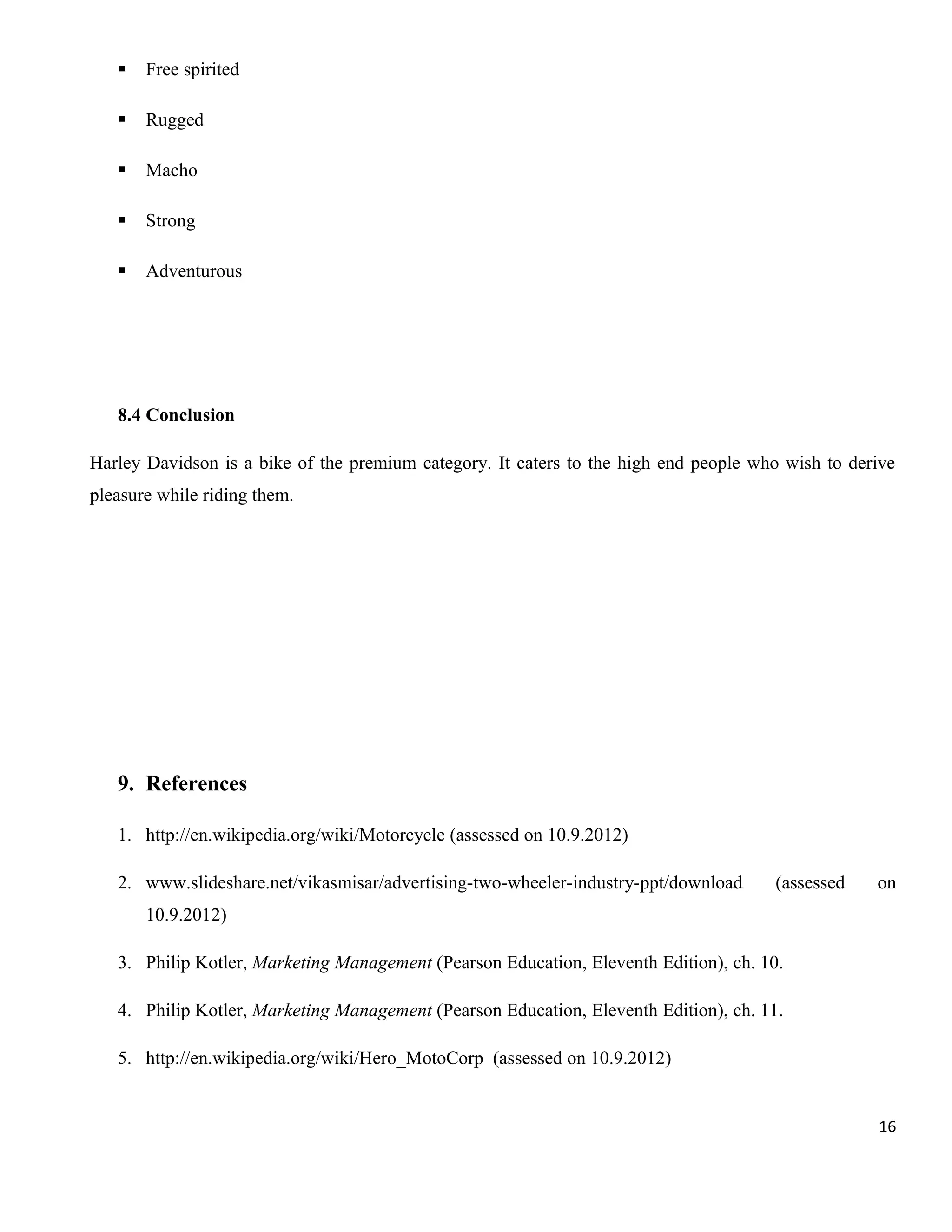 

Free spirited



Rugged



Macho



Strong



Adventurous

8.4 Conclusion
Harley Davidson is a bike of the premium category. It caters to the high end people who wish to derive
pleasure while riding them.

9. References
1. http://en.wikipedia.org/wiki/Motorcycle (assessed on 10.9.2012)
2. www.slideshare.net/vikasmisar/advertising-two-wheeler-industry-ppt/download

(assessed

on

10.9.2012)
3. Philip Kotler, Marketing Management (Pearson Education, Eleventh Edition), ch. 10.
4. Philip Kotler, Marketing Management (Pearson Education, Eleventh Edition), ch. 11.
5. http://en.wikipedia.org/wiki/Hero_MotoCorp (assessed on 10.9.2012)

16

 