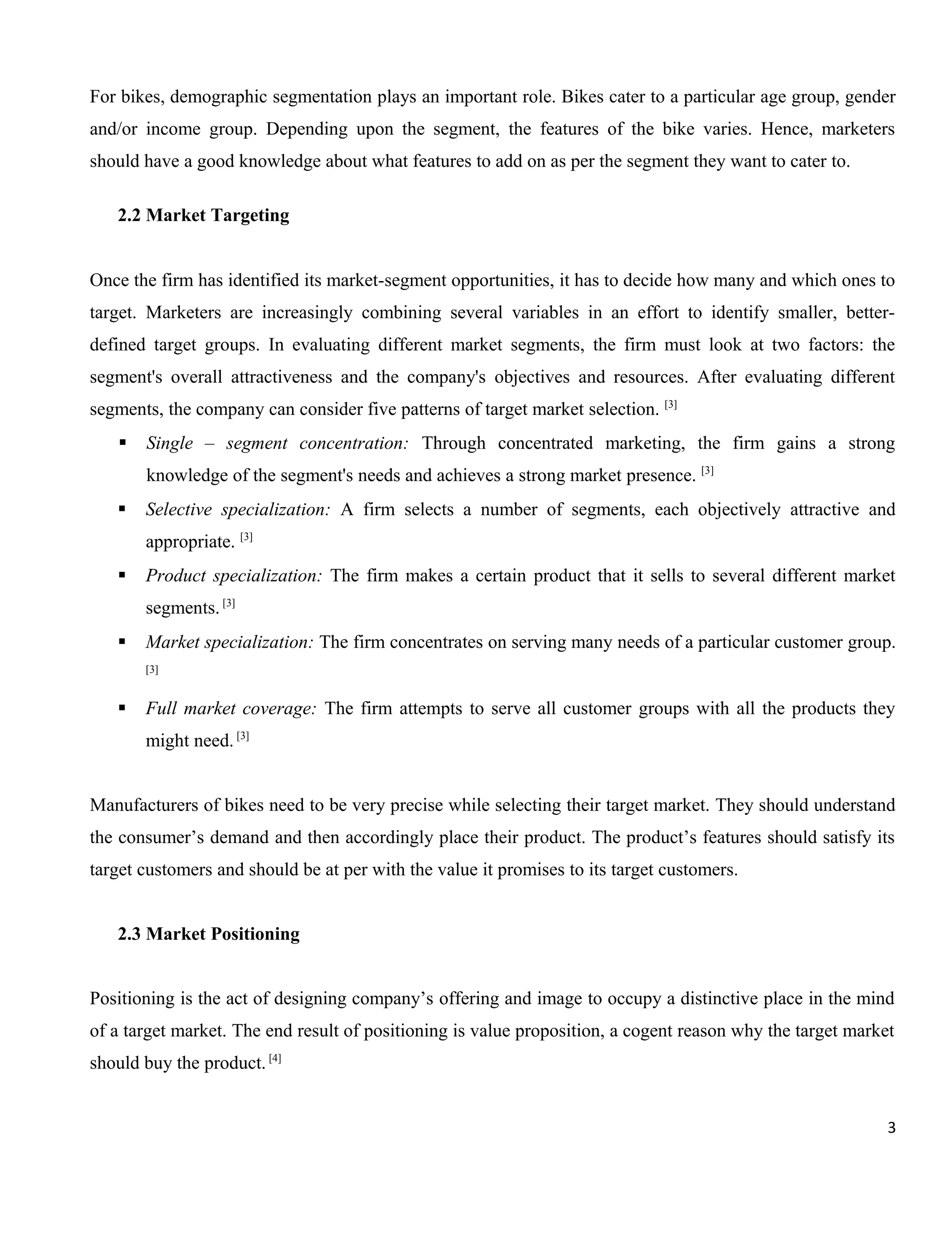 For bikes, demographic segmentation plays an important role. Bikes cater to a particular age group, gender
and/or income group. Depending upon the segment, the features of the bike varies. Hence, marketers
should have a good knowledge about what features to add on as per the segment they want to cater to.
2.2 Market Targeting
Once the firm has identified its market-segment opportunities, it has to decide how many and which ones to
target. Marketers are increasingly combining several variables in an effort to identify smaller, betterdefined target groups. In evaluating different market segments, the firm must look at two factors: the
segment's overall attractiveness and the company's objectives and resources. After evaluating different
segments, the company can consider five patterns of target market selection. [3]


Single – segment concentration: Through concentrated marketing, the firm gains a strong
knowledge of the segment's needs and achieves a strong market presence. [3]



Selective specialization: A firm selects a number of segments, each objectively attractive and
appropriate. [3]



Product specialization: The firm makes a certain product that it sells to several different market
segments. [3]



Market specialization: The firm concentrates on serving many needs of a particular customer group.
[3]



Full market coverage: The firm attempts to serve all customer groups with all the products they
might need. [3]

Manufacturers of bikes need to be very precise while selecting their target market. They should understand
the consumer’s demand and then accordingly place their product. The product’s features should satisfy its
target customers and should be at per with the value it promises to its target customers.
2.3 Market Positioning
Positioning is the act of designing company’s offering and image to occupy a distinctive place in the mind
of a target market. The end result of positioning is value proposition, a cogent reason why the target market
should buy the product. [4]
3

 