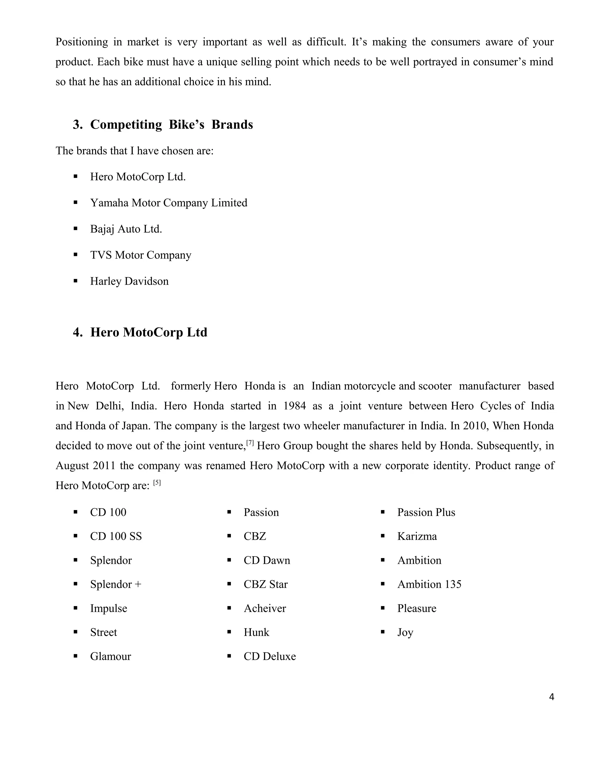 Positioning in market is very important as well as difficult. It’s making the consumers aware of your
product. Each bike must have a unique selling point which needs to be well portrayed in consumer’s mind
so that he has an additional choice in his mind.

3. Competiting Bike’s Brands
The brands that I have chosen are:


Hero MotoCorp Ltd.



Yamaha Motor Company Limited



Bajaj Auto Ltd.



TVS Motor Company



Harley Davidson

4. Hero MotoCorp Ltd

Hero MotoCorp Ltd. formerly Hero Honda is an Indian motorcycle and scooter manufacturer based
in New Delhi, India. Hero Honda started in 1984 as a joint venture between Hero Cycles of India
and Honda of Japan. The company is the largest two wheeler manufacturer in India. In 2010, When Honda
decided to move out of the joint venture,[7] Hero Group bought the shares held by Honda. Subsequently, in
August 2011 the company was renamed Hero MotoCorp with a new corporate identity. Product range of
Hero MotoCorp are: [5]


CD 100



Passion



Passion Plus



CD 100 SS



CBZ



Karizma



Splendor



CD Dawn



Ambition



Splendor +



CBZ Star



Ambition 135



Impulse



Acheiver



Pleasure



Street



Hunk



Joy



Glamour



CD Deluxe
4

 