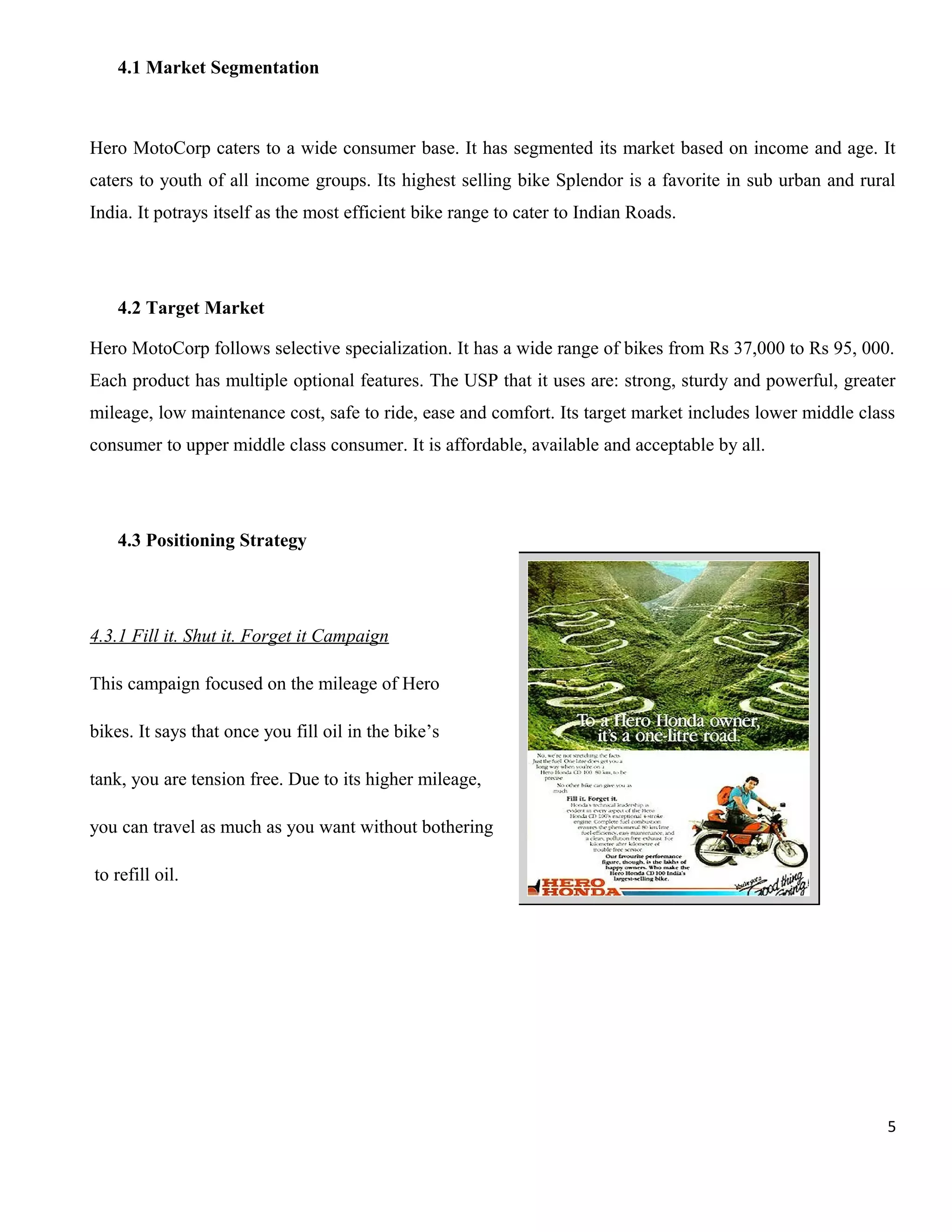 4.1 Market Segmentation

Hero MotoCorp caters to a wide consumer base. It has segmented its market based on income and age. It
caters to youth of all income groups. Its highest selling bike Splendor is a favorite in sub urban and rural
India. It potrays itself as the most efficient bike range to cater to Indian Roads.

4.2 Target Market
Hero MotoCorp follows selective specialization. It has a wide range of bikes from Rs 37,000 to Rs 95, 000.
Each product has multiple optional features. The USP that it uses are: strong, sturdy and powerful, greater
mileage, low maintenance cost, safe to ride, ease and comfort. Its target market includes lower middle class
consumer to upper middle class consumer. It is affordable, available and acceptable by all.

4.3 Positioning Strategy

4.3.1 Fill it. Shut it. Forget it Campaign
This campaign focused on the mileage of Hero
bikes. It says that once you fill oil in the bike’s
tank, you are tension free. Due to its higher mileage,
you can travel as much as you want without bothering
to refill oil.

5

 