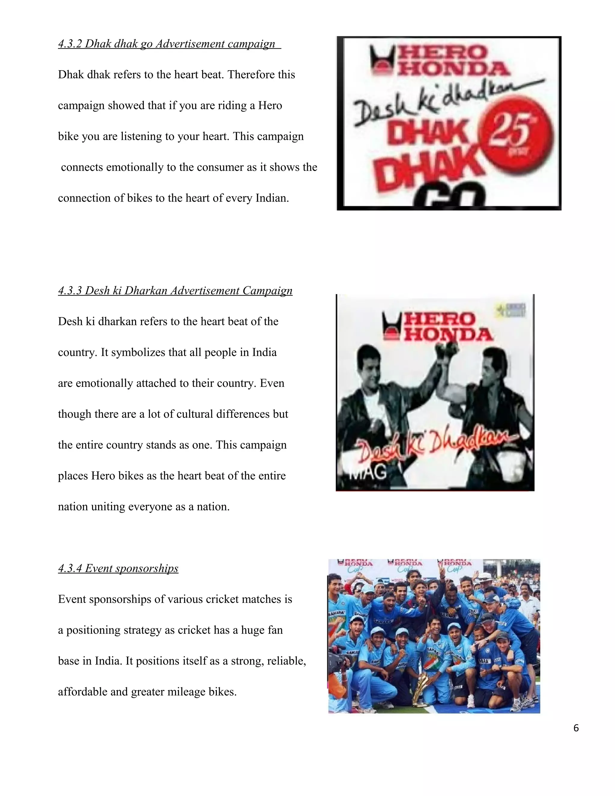 4.3.2 Dhak dhak go Advertisement campaign
Dhak dhak refers to the heart beat. Therefore this
campaign showed that if you are riding a Hero
bike you are listening to your heart. This campaign
connects emotionally to the consumer as it shows the
connection of bikes to the heart of every Indian.

4.3.3 Desh ki Dharkan Advertisement Campaign
Desh ki dharkan refers to the heart beat of the
country. It symbolizes that all people in India
are emotionally attached to their country. Even
though there are a lot of cultural differences but
the entire country stands as one. This campaign
places Hero bikes as the heart beat of the entire
nation uniting everyone as a nation.

4.3.4 Event sponsorships
Event sponsorships of various cricket matches is
a positioning strategy as cricket has a huge fan
base in India. It positions itself as a strong, reliable,
affordable and greater mileage bikes.
6

 