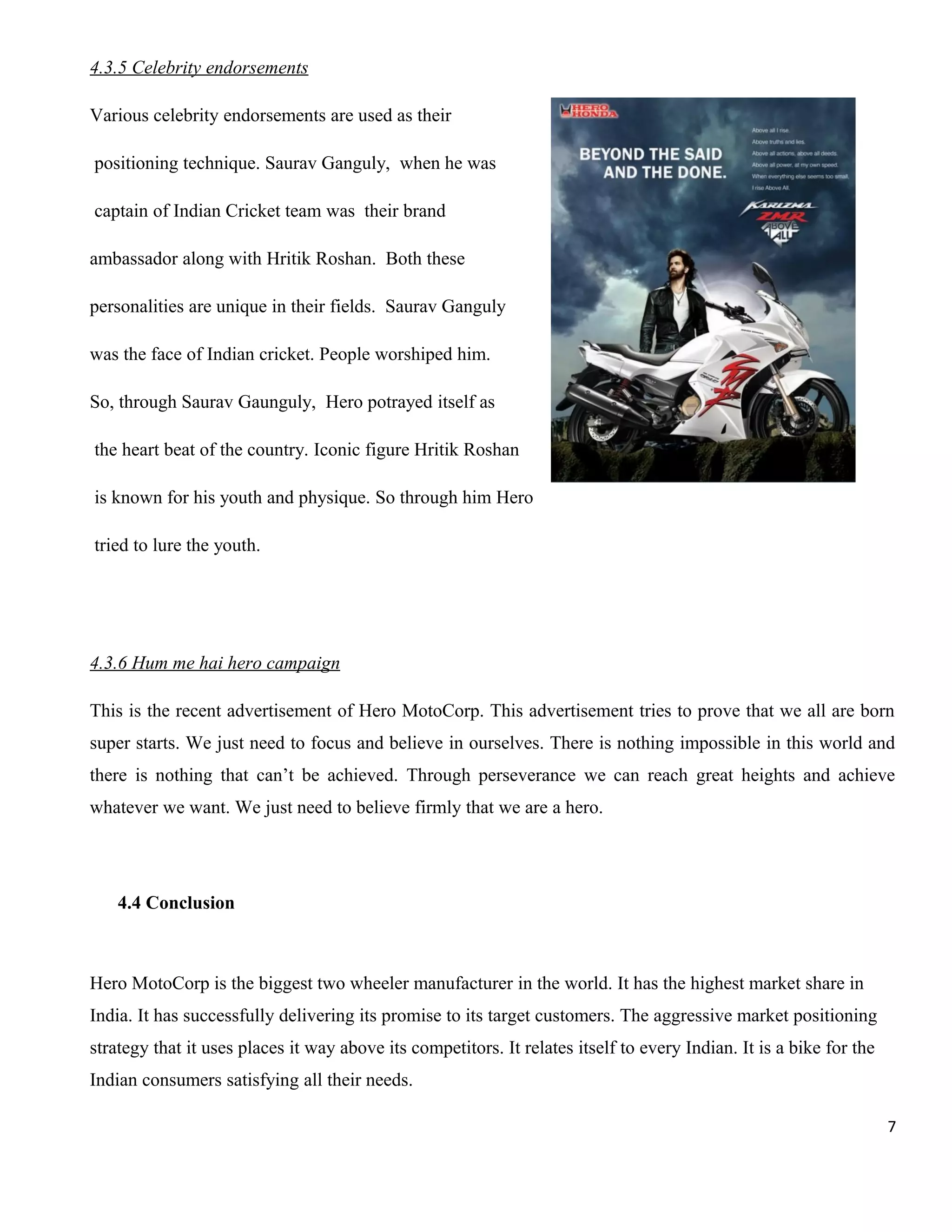 4.3.5 Celebrity endorsements
Various celebrity endorsements are used as their
positioning technique. Saurav Ganguly, when he was
captain of Indian Cricket team was their brand
ambassador along with Hritik Roshan. Both these
personalities are unique in their fields. Saurav Ganguly
was the face of Indian cricket. People worshiped him.
So, through Saurav Gaunguly, Hero potrayed itself as
the heart beat of the country. Iconic figure Hritik Roshan
is known for his youth and physique. So through him Hero
tried to lure the youth.

4.3.6 Hum me hai hero campaign
This is the recent advertisement of Hero MotoCorp. This advertisement tries to prove that we all are born
super starts. We just need to focus and believe in ourselves. There is nothing impossible in this world and
there is nothing that can’t be achieved. Through perseverance we can reach great heights and achieve
whatever we want. We just need to believe firmly that we are a hero.

4.4 Conclusion

Hero MotoCorp is the biggest two wheeler manufacturer in the world. It has the highest market share in
India. It has successfully delivering its promise to its target customers. The aggressive market positioning
strategy that it uses places it way above its competitors. It relates itself to every Indian. It is a bike for the
Indian consumers satisfying all their needs.
7

 