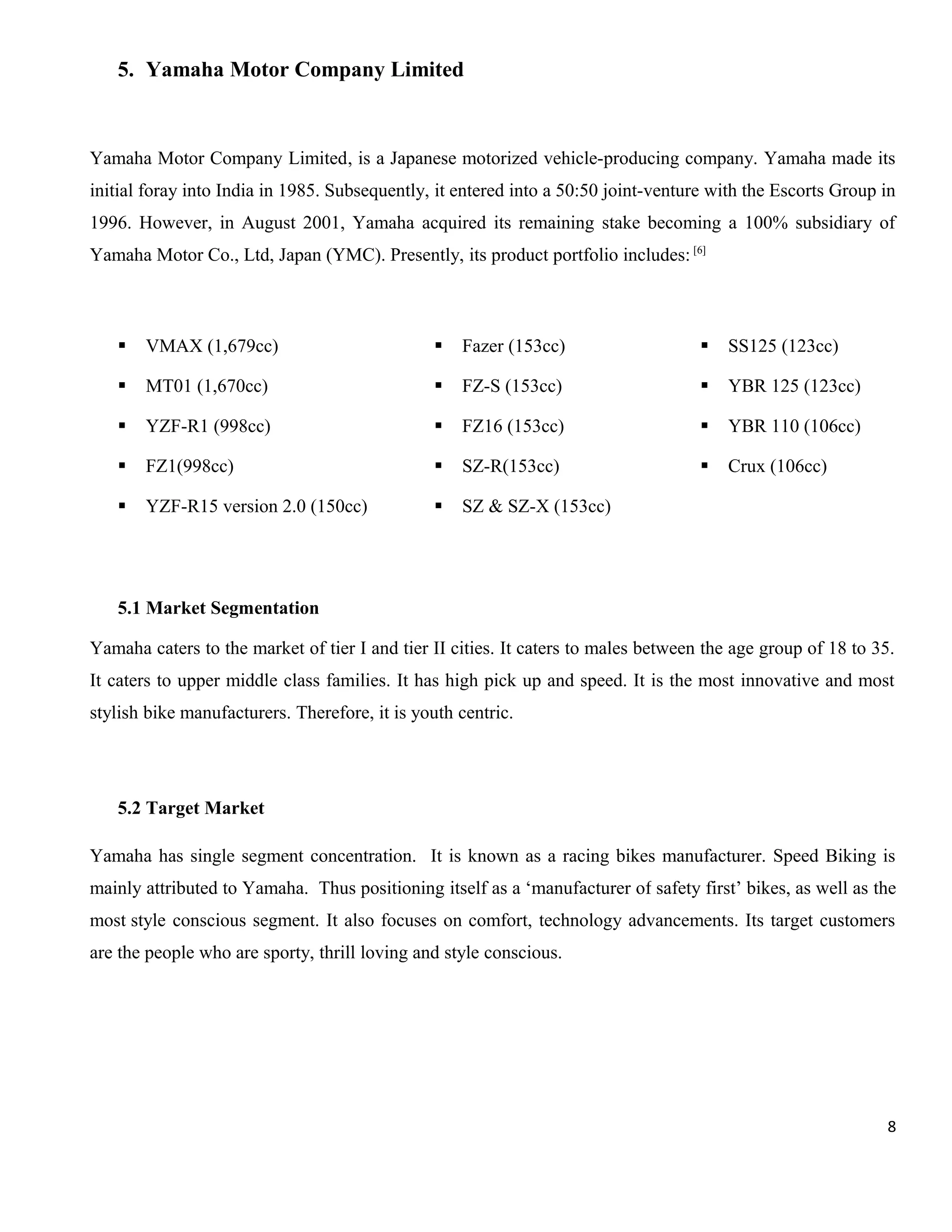 5. Yamaha Motor Company Limited

Yamaha Motor Company Limited, is a Japanese motorized vehicle-producing company. Yamaha made its
initial foray into India in 1985. Subsequently, it entered into a 50:50 joint-venture with the Escorts Group in
1996. However, in August 2001, Yamaha acquired its remaining stake becoming a 100% subsidiary of
Yamaha Motor Co., Ltd, Japan (YMC). Presently, its product portfolio includes: [6]



VMAX (1,679cc)



Fazer (153cc)



SS125 (123cc)



MT01 (1,670cc)



FZ-S (153cc)



YBR 125 (123cc)



YZF-R1 (998cc)



FZ16 (153cc)



YBR 110 (106cc)



FZ1(998cc)



SZ-R(153cc)



Crux (106cc)



YZF-R15 version 2.0 (150cc)



SZ & SZ-X (153cc)

5.1 Market Segmentation
Yamaha caters to the market of tier I and tier II cities. It caters to males between the age group of 18 to 35.
It caters to upper middle class families. It has high pick up and speed. It is the most innovative and most
stylish bike manufacturers. Therefore, it is youth centric.

5.2 Target Market
Yamaha has single segment concentration. It is known as a racing bikes manufacturer. Speed Biking is
mainly attributed to Yamaha. Thus positioning itself as a ‘manufacturer of safety first’ bikes, as well as the
most style conscious segment. It also focuses on comfort, technology advancements. Its target customers
are the people who are sporty, thrill loving and style conscious.

8

 