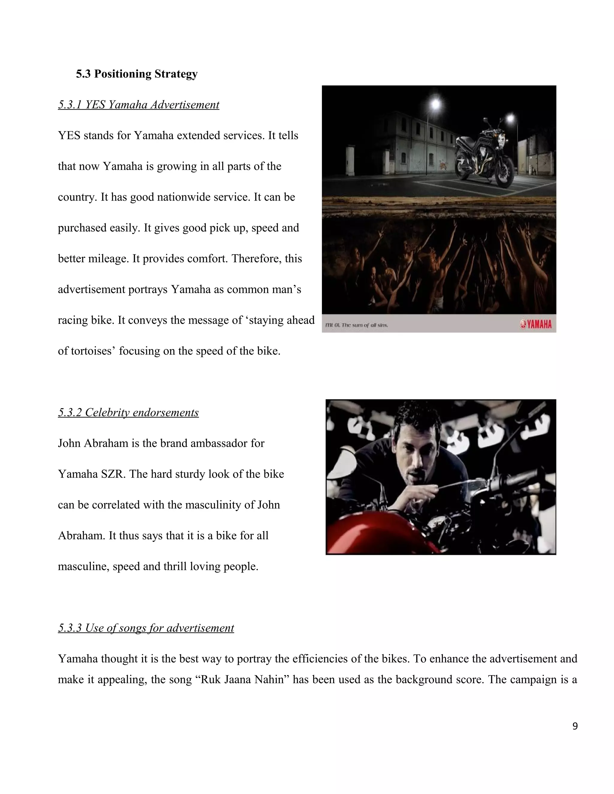 5.3 Positioning Strategy
5.3.1 YES Yamaha Advertisement
YES stands for Yamaha extended services. It tells
that now Yamaha is growing in all parts of the
country. It has good nationwide service. It can be
purchased easily. It gives good pick up, speed and
better mileage. It provides comfort. Therefore, this
advertisement portrays Yamaha as common man’s
racing bike. It conveys the message of ‘staying ahead
of tortoises’ focusing on the speed of the bike.

5.3.2 Celebrity endorsements
John Abraham is the brand ambassador for
Yamaha SZR. The hard sturdy look of the bike
can be correlated with the masculinity of John
Abraham. It thus says that it is a bike for all
masculine, speed and thrill loving people.

5.3.3 Use of songs for advertisement
Yamaha thought it is the best way to portray the efficiencies of the bikes. To enhance the advertisement and
make it appealing, the song “Ruk Jaana Nahin” has been used as the background score. The campaign is a

9

 
