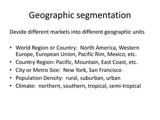 Geographic segmentation
Devide different markets into different geographic units
• World Region or Country: North America, Western
Europe, European Union, Pacific Rim, Mexico, etc.
• Country Region: Pacific, Mountain, East Coast, etc.
• City or Metro Size: New York, San Francisco
• Population Density: rural, suburban, urban
• Climate: northern, southern, tropical, semi-tropical
 