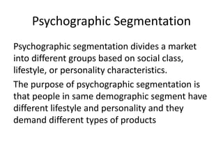Psychographic Segmentation
Psychographic segmentation divides a market
into different groups based on social class,
lifestyle, or personality characteristics.
The purpose of psychographic segmentation is
that people in same demographic segment have
different lifestyle and personality and they
demand different types of products
 