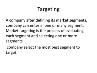 Targeting
A company after defining its market segments,
company can enter in one or many segment.
Market targeting is the process of evaluating
each segment and selecting one or more
segments.
company select the most best segment to
target.
 