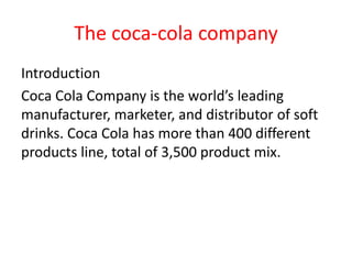 The coca-cola company
Introduction
Coca Cola Company is the world’s leading
manufacturer, marketer, and distributor of soft
drinks. Coca Cola has more than 400 different
products line, total of 3,500 product mix.
 