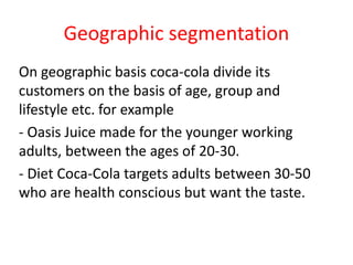 Geographic segmentation
On geographic basis coca-cola divide its
customers on the basis of age, group and
lifestyle etc. for example
- Oasis Juice made for the younger working
adults, between the ages of 20-30.
- Diet Coca-Cola targets adults between 30-50
who are health conscious but want the taste.
 