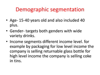 Demographic segmentation
• Age- 15-40 years old and also included 40
plus.
• Gender- targets both genders with wide
variety drinks.
• Income segments different income level. for
example by packaging for low level income the
company is selling returnable glass bottle for
high level income the company is selling coke
in tins.
 