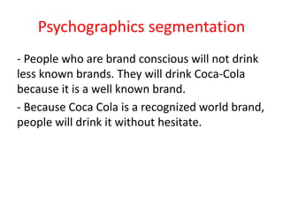 Psychographics segmentation
- People who are brand conscious will not drink
less known brands. They will drink Coca-Cola
because it is a well known brand.
- Because Coca Cola is a recognized world brand,
people will drink it without hesitate.
 