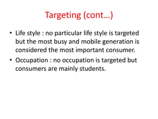 Targeting (cont…)
• Life style : no particular life style is targeted
but the most busy and mobile generation is
considered the most important consumer.
• Occupation : no occupation is targeted but
consumers are mainly students.
 