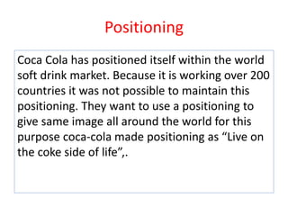 Positioning
Coca Cola has positioned itself within the world
soft drink market. Because it is working over 200
countries it was not possible to maintain this
positioning. They want to use a positioning to
give same image all around the world for this
purpose coca-cola made positioning as “Live on
the coke side of life”,.
 