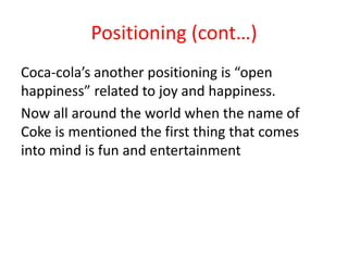 Positioning (cont…)
Coca-cola’s another positioning is “open
happiness” related to joy and happiness.
Now all around the world when the name of
Coke is mentioned the first thing that comes
into mind is fun and entertainment
 