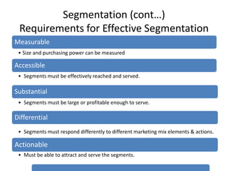 Segmentation (cont…)
Requirements for Effective Segmentation
Measurable
• Size and purchasing power can be measured
Accessible
• Segments must be effectively reached and served.
Substantial
• Segments must be large or profitable enough to serve.
Differential
• Segments must respond differently to different marketing mix elements & actions.
Actionable
• Must be able to attract and serve the segments.
 