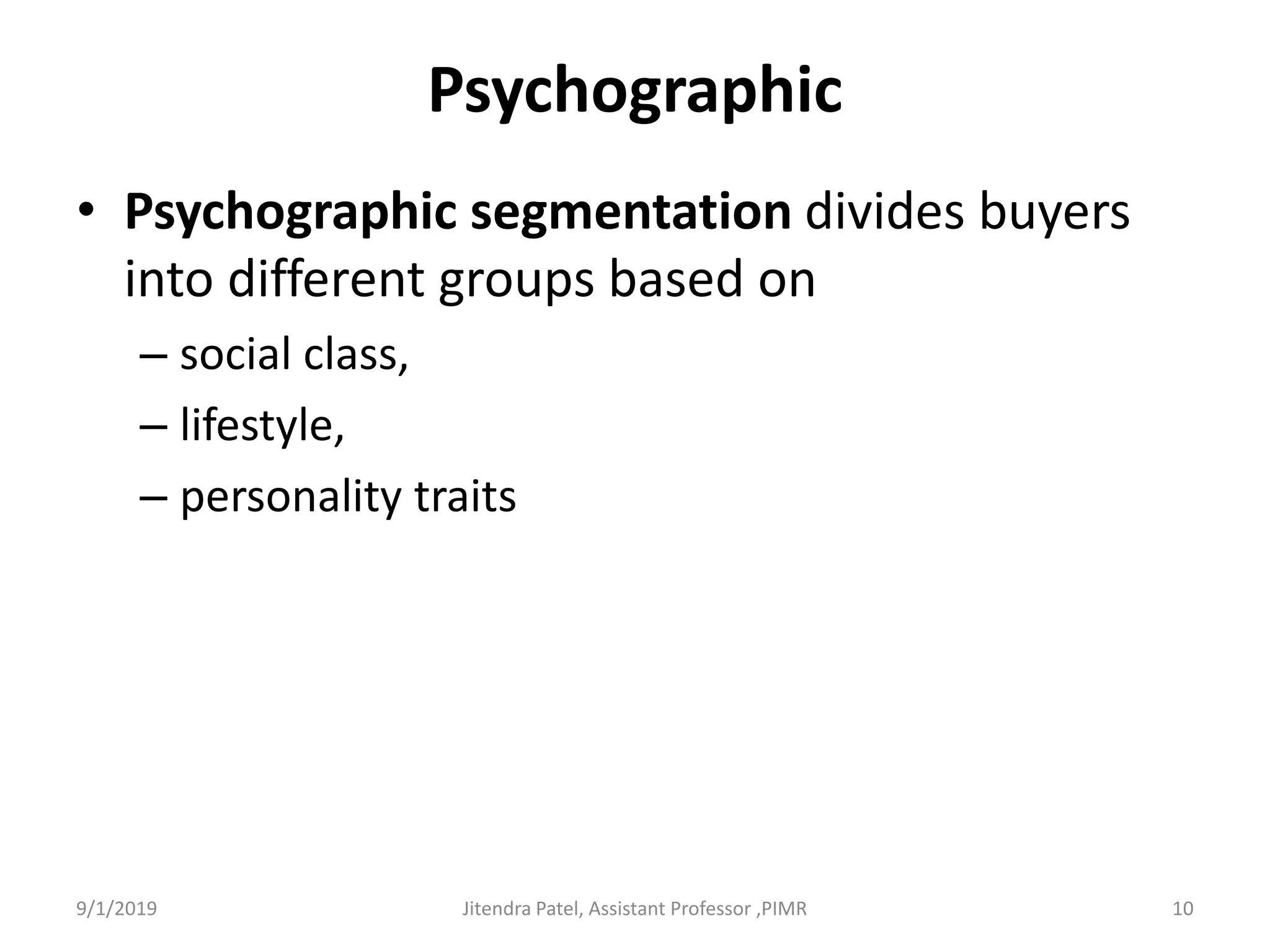 Psychographic
• Psychographic segmentation divides buyers
into different groups based on
– social class,
– lifestyle,
– personality traits
9/1/2019 10Jitendra Patel, Assistant Professor ,PIMR
 