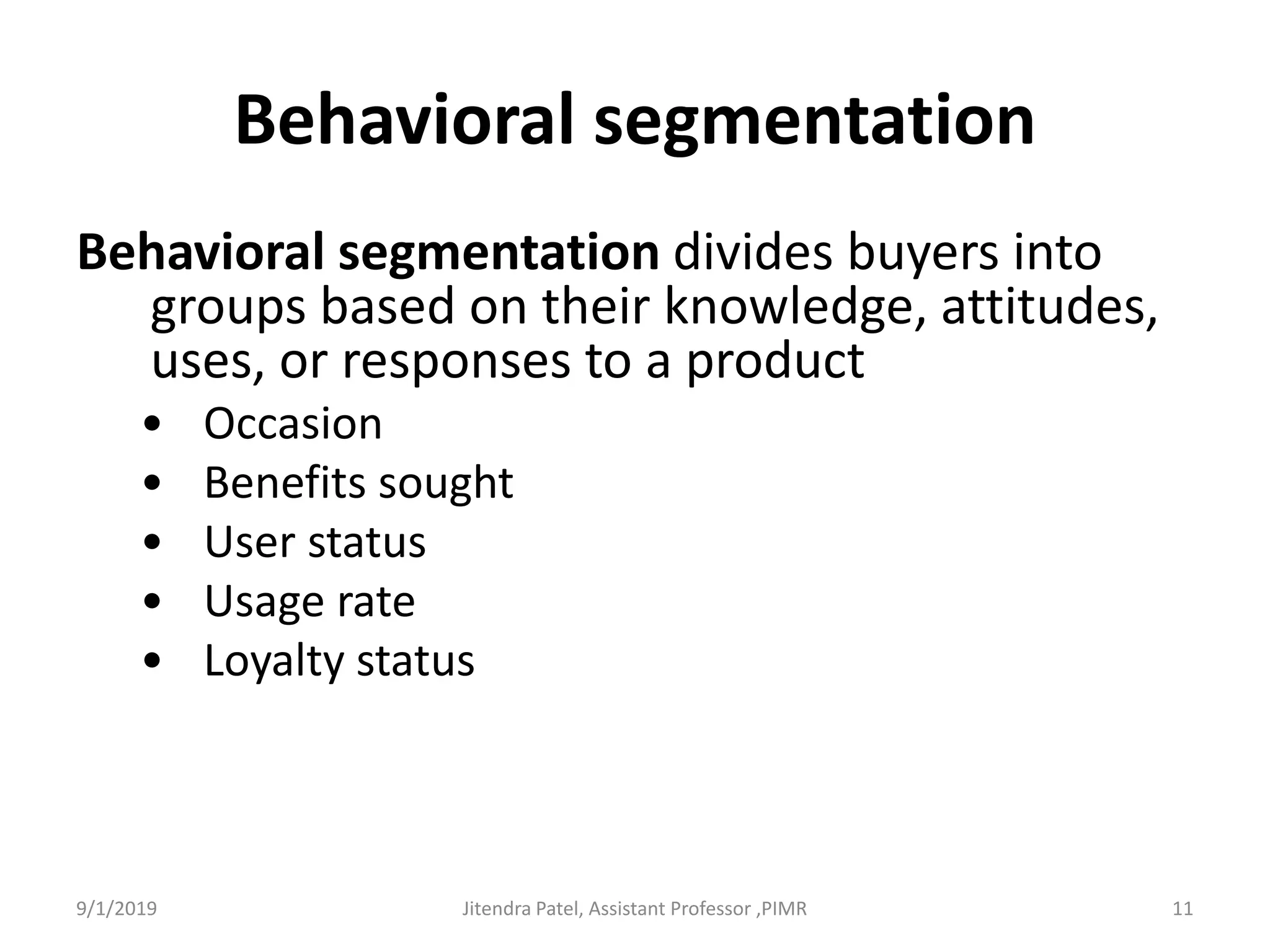 Behavioral segmentation
Behavioral segmentation divides buyers into
groups based on their knowledge, attitudes,
uses, or responses to a product
• Occasion
• Benefits sought
• User status
• Usage rate
• Loyalty status
9/1/2019 11Jitendra Patel, Assistant Professor ,PIMR
 