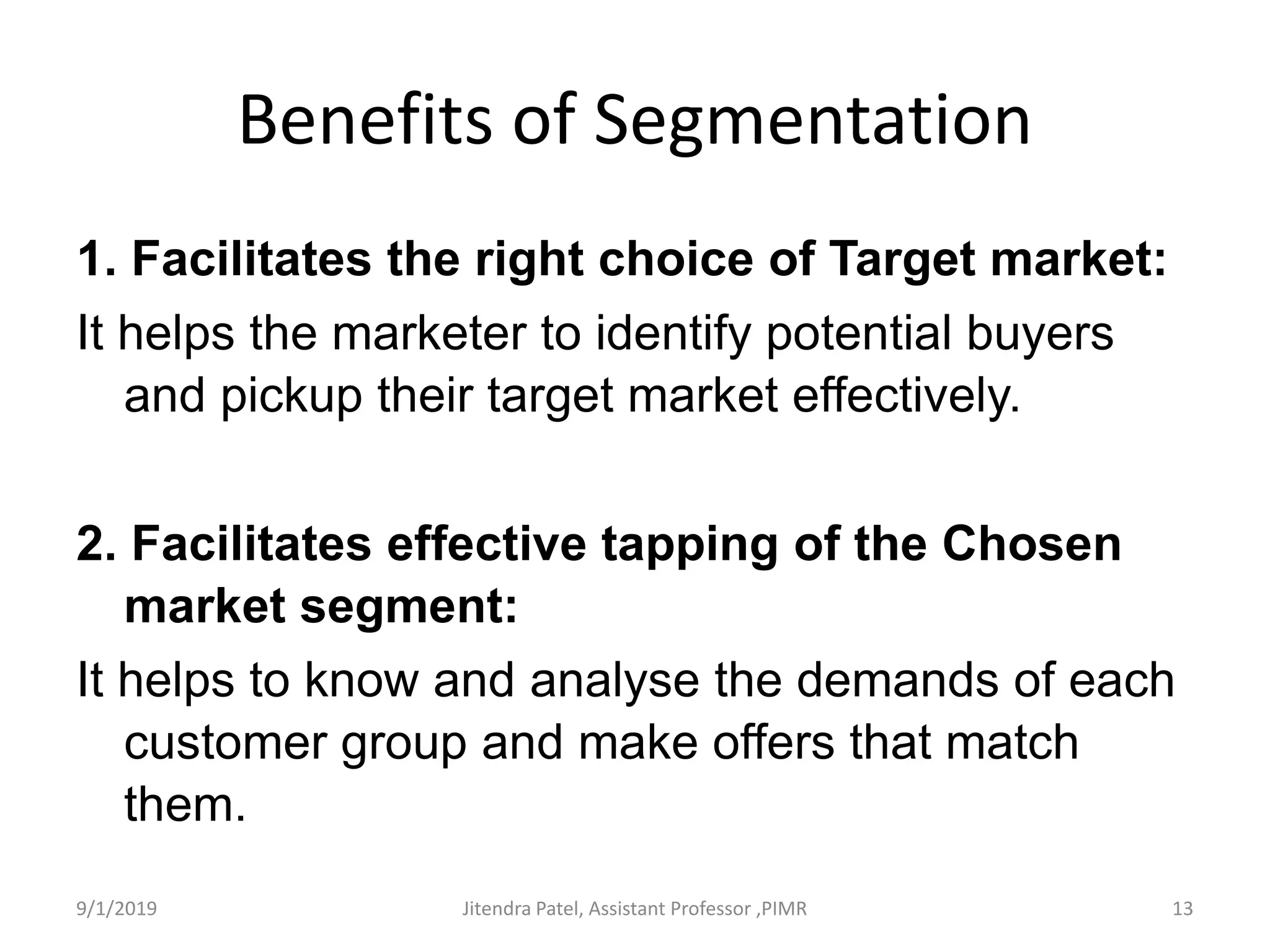 Benefits of Segmentation
1. Facilitates the right choice of Target market:
It helps the marketer to identify potential buyers
and pickup their target market effectively.
2. Facilitates effective tapping of the Chosen
market segment:
It helps to know and analyse the demands of each
customer group and make offers that match
them.
9/1/2019 13Jitendra Patel, Assistant Professor ,PIMR
 