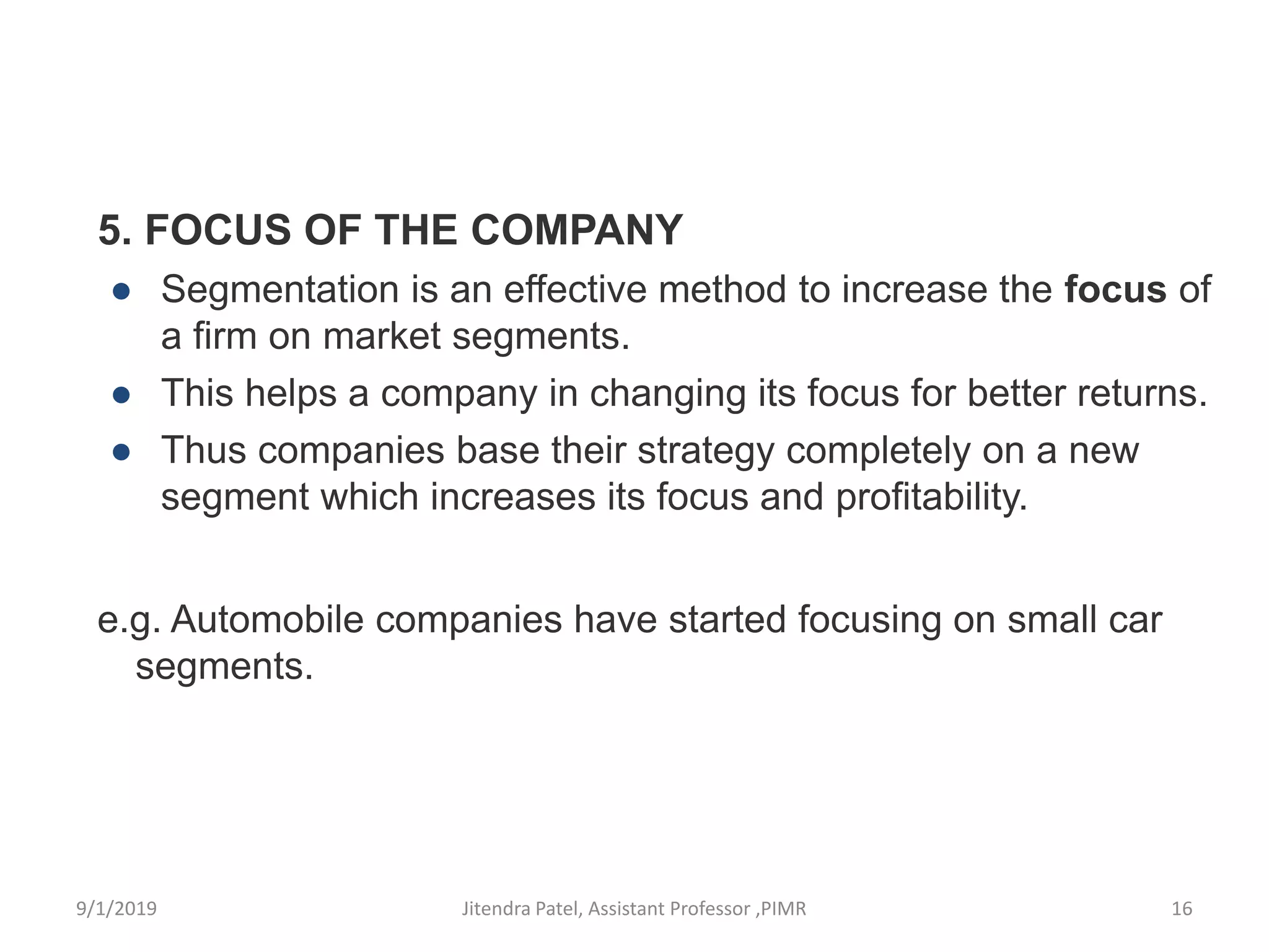 5. FOCUS OF THE COMPANY
● Segmentation is an effective method to increase the focus of
a firm on market segments.
● This helps a company in changing its focus for better returns.
● Thus companies base their strategy completely on a new
segment which increases its focus and profitability.
e.g. Automobile companies have started focusing on small car
segments.
9/1/2019 16Jitendra Patel, Assistant Professor ,PIMR
 