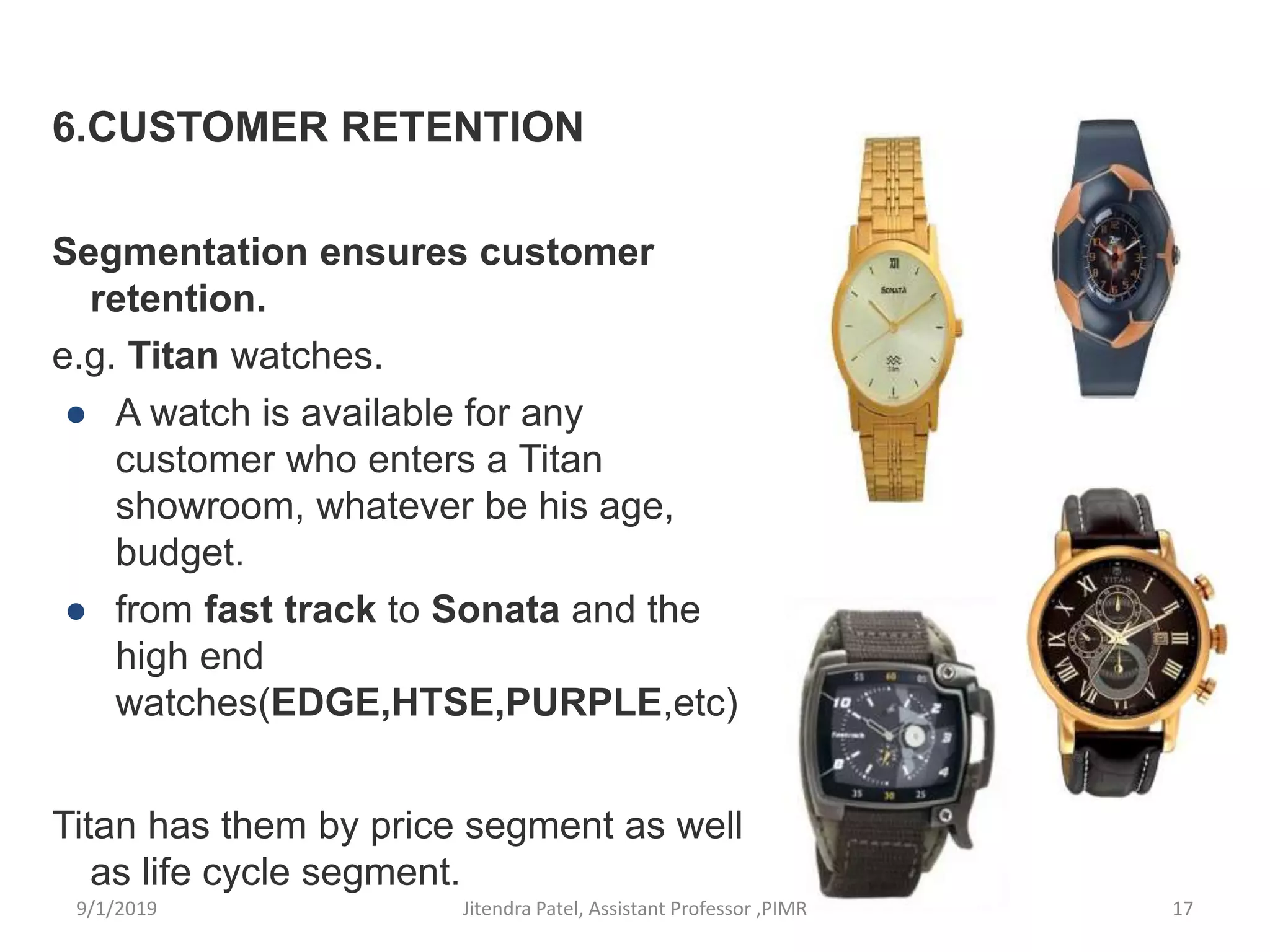 6.CUSTOMER RETENTION
Segmentation ensures customer
retention.
e.g. Titan watches.
● A watch is available for any
customer who enters a Titan
showroom, whatever be his age,
budget.
● from fast track to Sonata and the
high end
watches(EDGE,HTSE,PURPLE,etc)
Titan has them by price segment as well
as life cycle segment.
9/1/2019 17Jitendra Patel, Assistant Professor ,PIMR
 