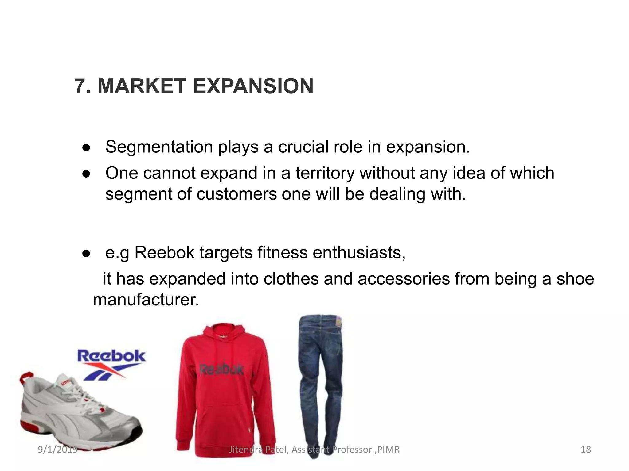 7. MARKET EXPANSION
● Segmentation plays a crucial role in expansion.
● One cannot expand in a territory without any idea of which
segment of customers one will be dealing with.
● e.g Reebok targets fitness enthusiasts,
it has expanded into clothes and accessories from being a shoe
manufacturer.
9/1/2019 18Jitendra Patel, Assistant Professor ,PIMR
 
