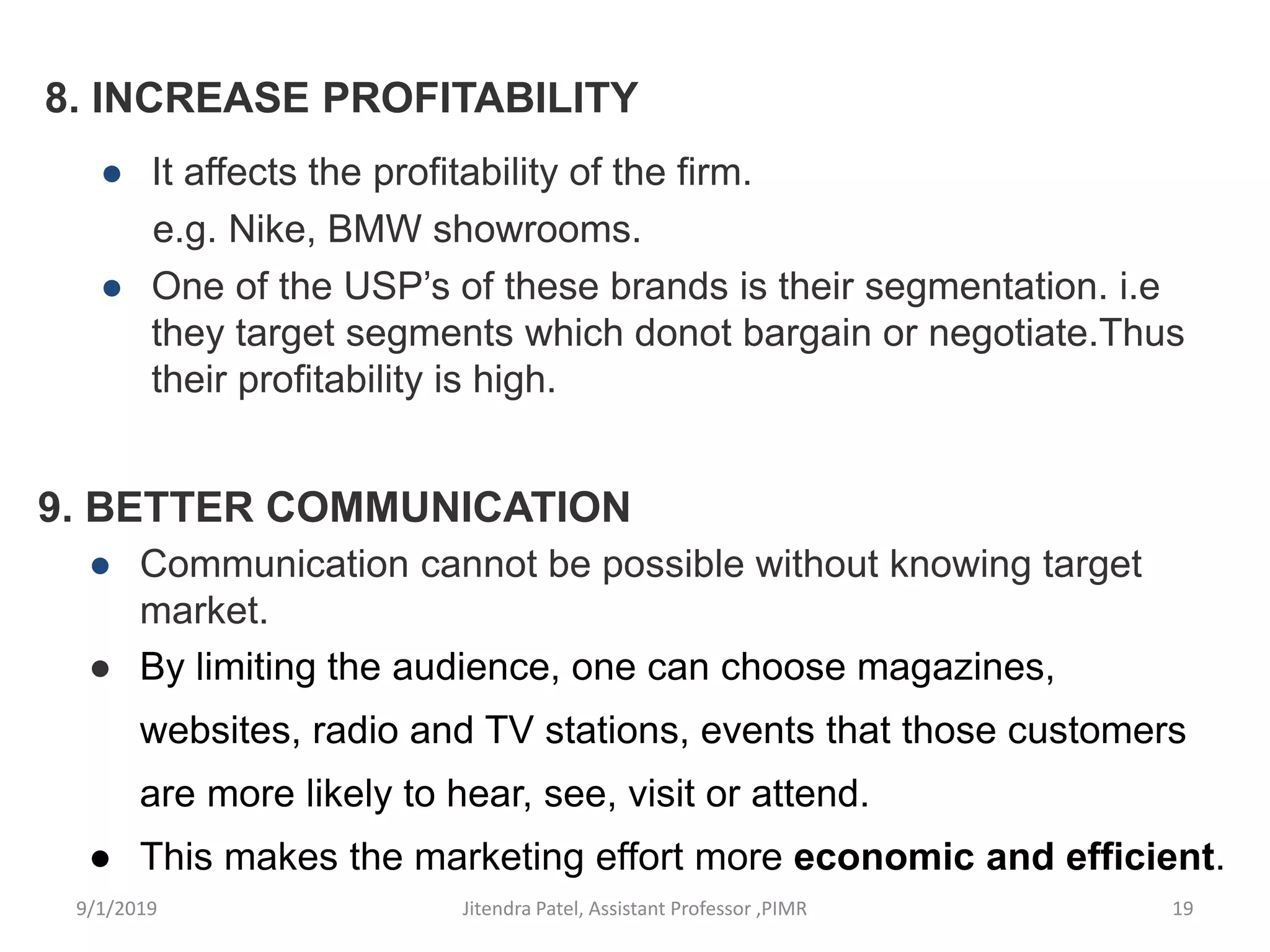 8. INCREASE PROFITABILITY
● It affects the profitability of the firm.
e.g. Nike, BMW showrooms.
● One of the USP’s of these brands is their segmentation. i.e
they target segments which donot bargain or negotiate.Thus
their profitability is high.
9. BETTER COMMUNICATION
● Communication cannot be possible without knowing target
market.
● By limiting the audience, one can choose magazines,
websites, radio and TV stations, events that those customers
are more likely to hear, see, visit or attend.
● This makes the marketing effort more economic and efficient.
9/1/2019 19Jitendra Patel, Assistant Professor ,PIMR
 