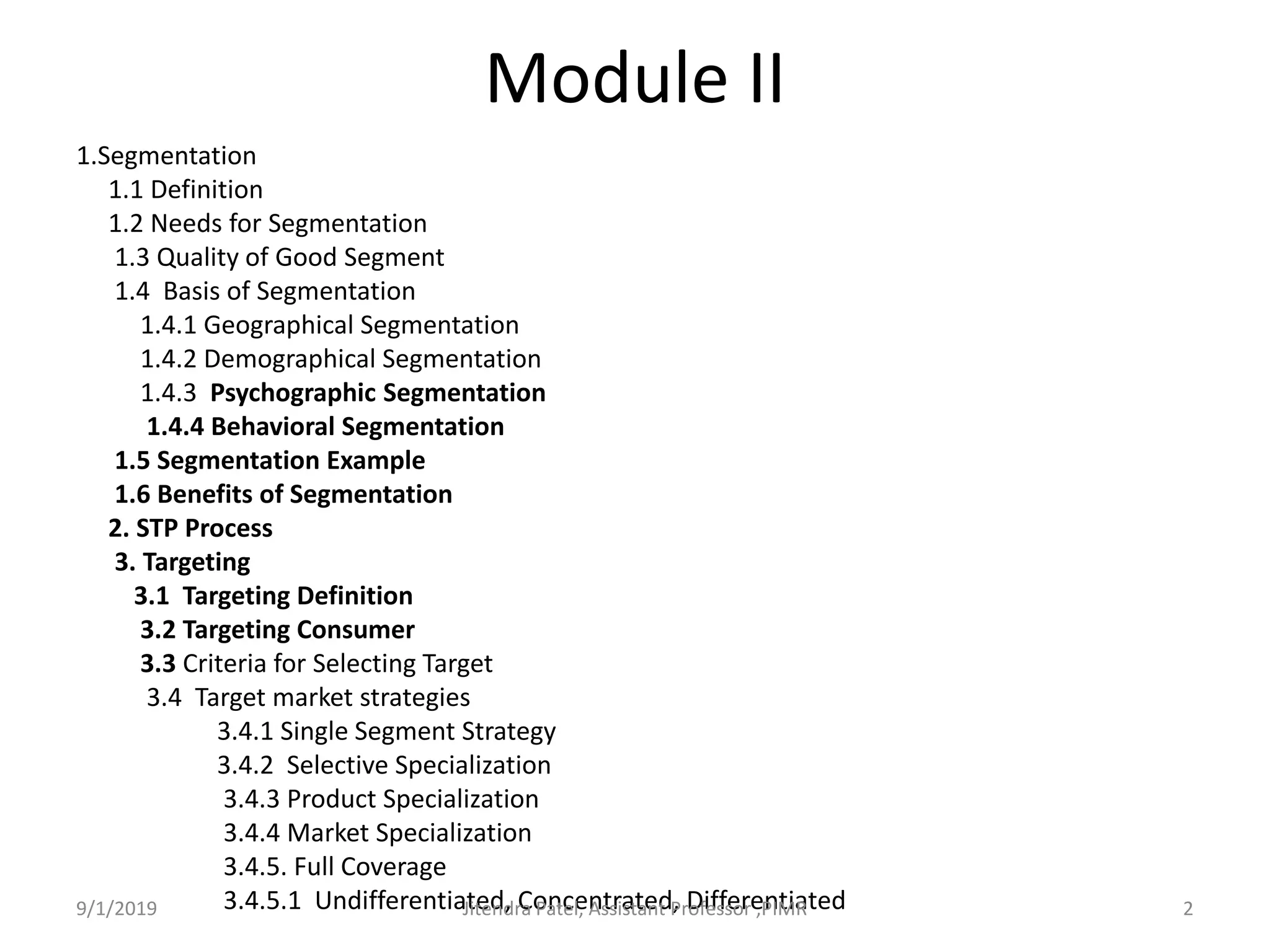 Module II
1.Segmentation
1.1 Definition
1.2 Needs for Segmentation
1.3 Quality of Good Segment
1.4 Basis of Segmentation
1.4.1 Geographical Segmentation
1.4.2 Demographical Segmentation
1.4.3 Psychographic Segmentation
1.4.4 Behavioral Segmentation
1.5 Segmentation Example
1.6 Benefits of Segmentation
2. STP Process
3. Targeting
3.1 Targeting Definition
3.2 Targeting Consumer
3.3 Criteria for Selecting Target
3.4 Target market strategies
3.4.1 Single Segment Strategy
3.4.2 Selective Specialization
3.4.3 Product Specialization
3.4.4 Market Specialization
3.4.5. Full Coverage
3.4.5.1 Undifferentiated, Concentrated, Differentiated9/1/2019 2Jitendra Patel, Assistant Professor ,PIMR
 