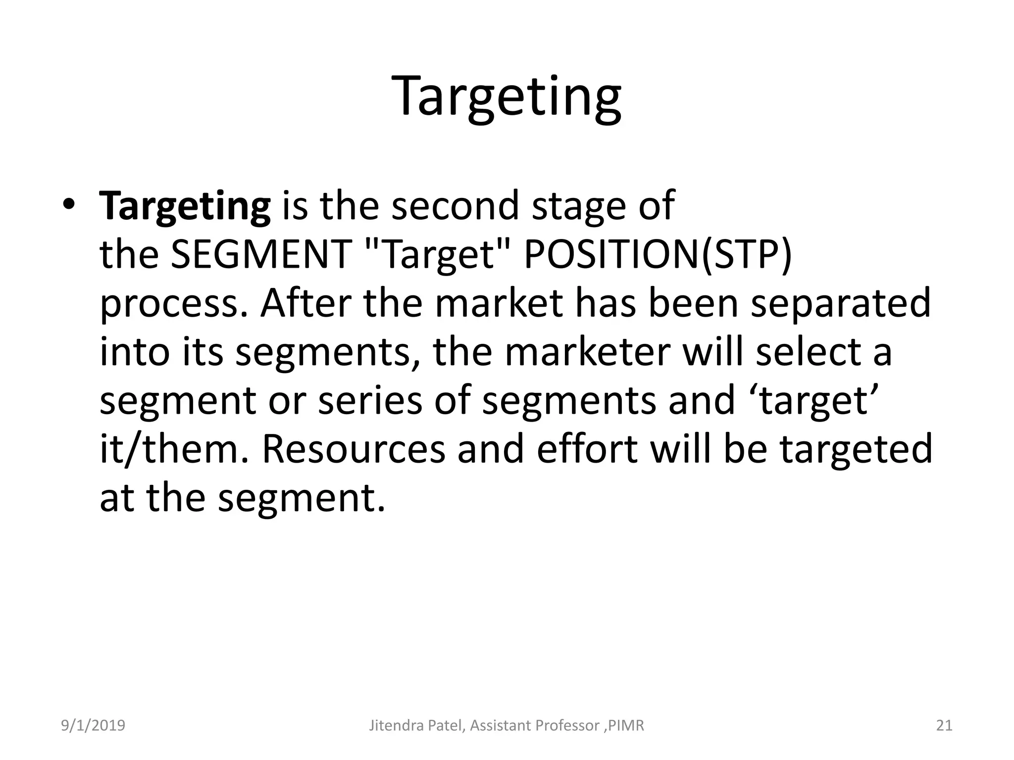Targeting
• Targeting is the second stage of
the SEGMENT "Target" POSITION(STP)
process. After the market has been separated
into its segments, the marketer will select a
segment or series of segments and ‘target’
it/them. Resources and effort will be targeted
at the segment.
9/1/2019 21Jitendra Patel, Assistant Professor ,PIMR
 