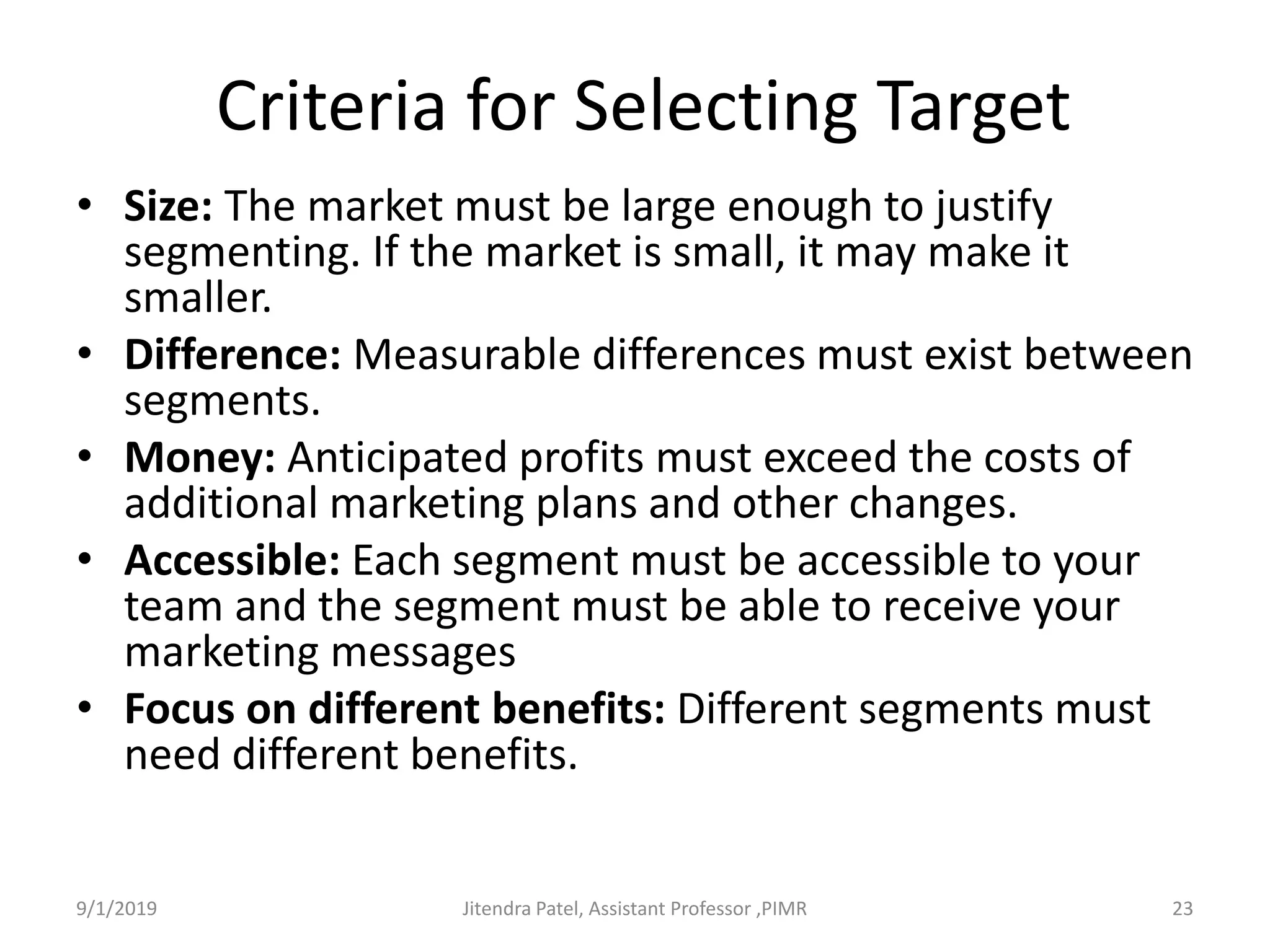 Criteria for Selecting Target
• Size: The market must be large enough to justify
segmenting. If the market is small, it may make it
smaller.
• Difference: Measurable differences must exist between
segments.
• Money: Anticipated profits must exceed the costs of
additional marketing plans and other changes.
• Accessible: Each segment must be accessible to your
team and the segment must be able to receive your
marketing messages
• Focus on different benefits: Different segments must
need different benefits.
9/1/2019 23Jitendra Patel, Assistant Professor ,PIMR
 