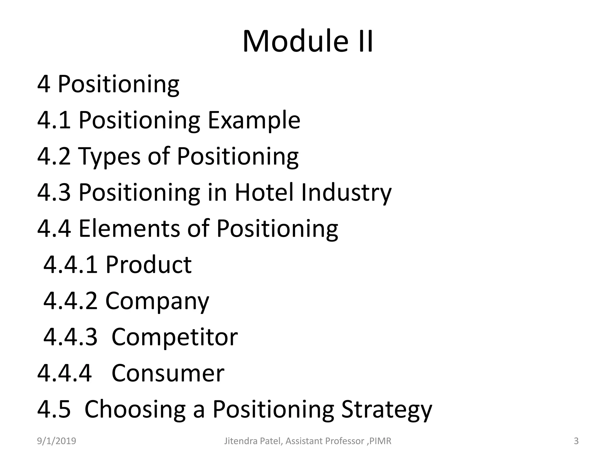 Module II
4 Positioning
4.1 Positioning Example
4.2 Types of Positioning
4.3 Positioning in Hotel Industry
4.4 Elements of Positioning
4.4.1 Product
4.4.2 Company
4.4.3 Competitor
4.4.4 Consumer
4.5 Choosing a Positioning Strategy
9/1/2019 3Jitendra Patel, Assistant Professor ,PIMR
 