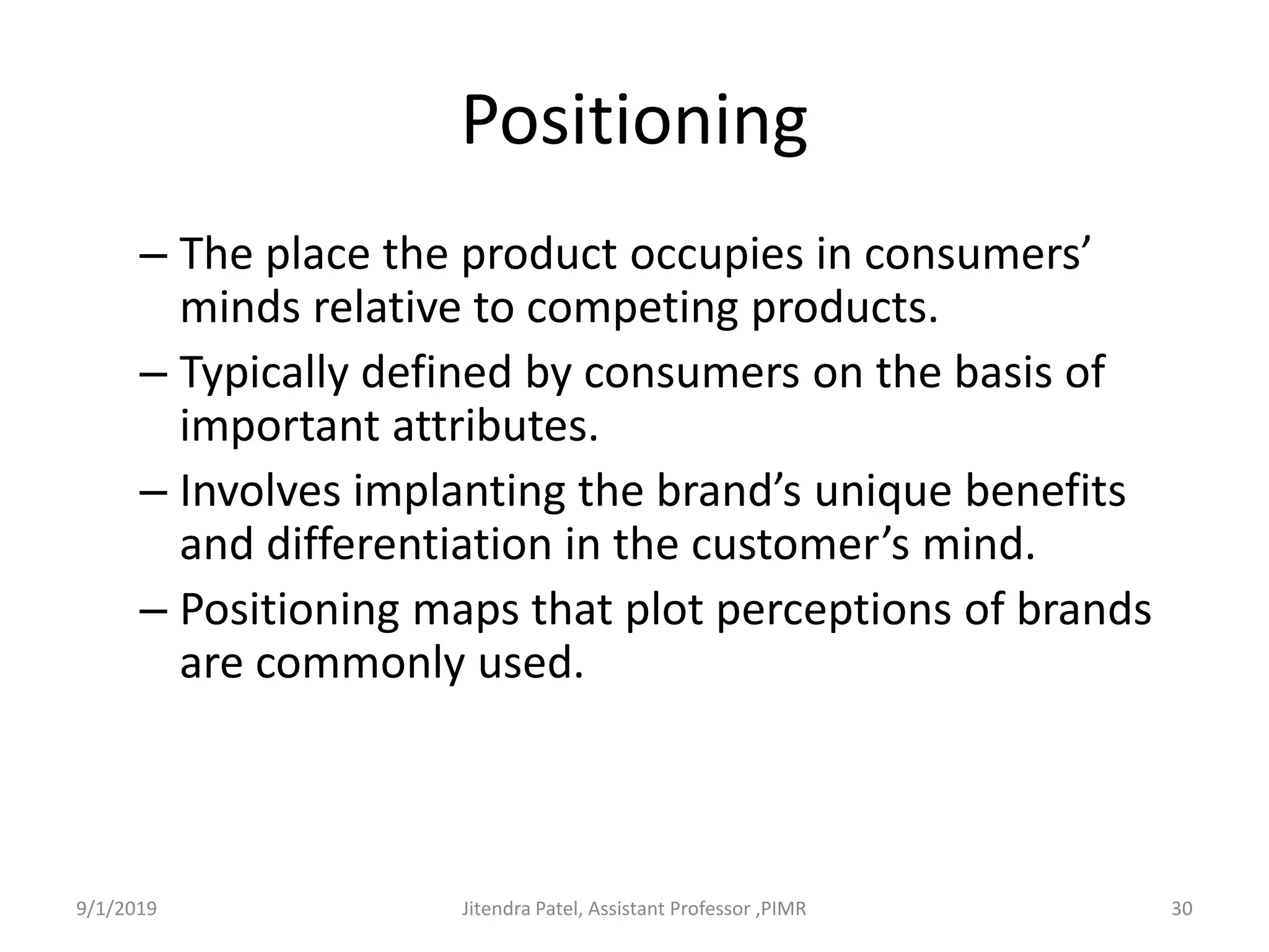 Positioning
– The place the product occupies in consumers’
minds relative to competing products.
– Typically defined by consumers on the basis of
important attributes.
– Involves implanting the brand’s unique benefits
and differentiation in the customer’s mind.
– Positioning maps that plot perceptions of brands
are commonly used.
9/1/2019 30Jitendra Patel, Assistant Professor ,PIMR
 