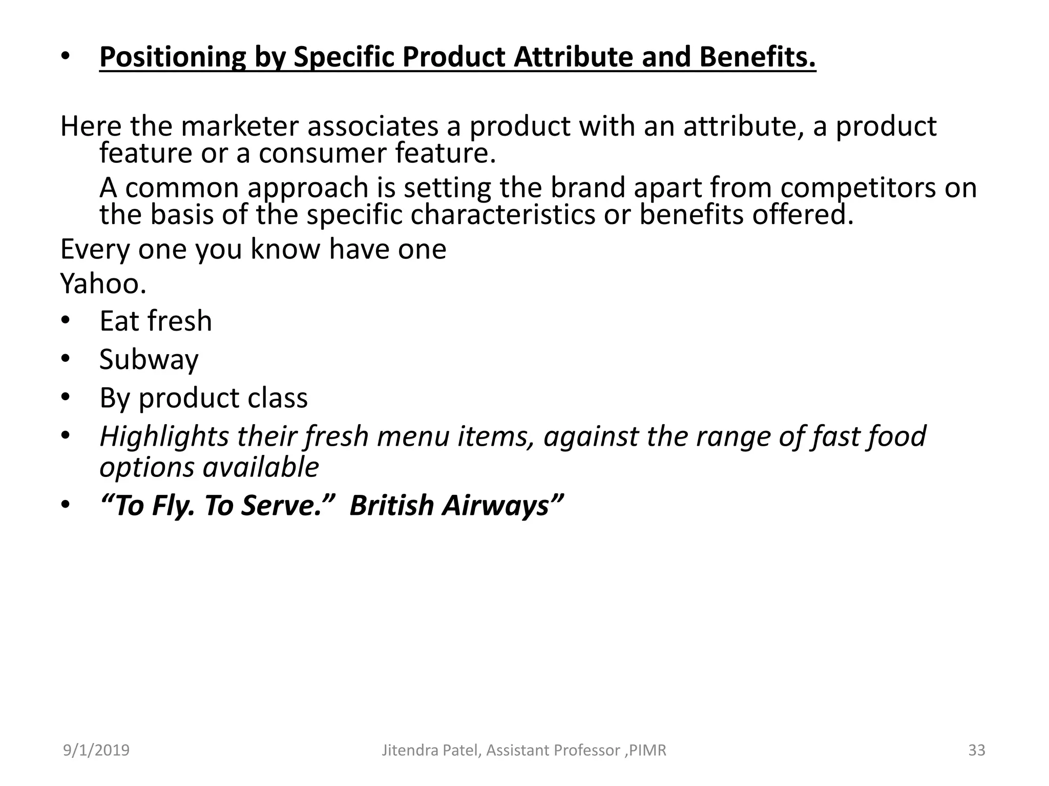 • Positioning by Specific Product Attribute and Benefits.
Here the marketer associates a product with an attribute, a product
feature or a consumer feature.
A common approach is setting the brand apart from competitors on
the basis of the specific characteristics or benefits offered.
Every one you know have one
Yahoo.
• Eat fresh
• Subway
• By product class
• Highlights their fresh menu items, against the range of fast food
options available
• “To Fly. To Serve.” British Airways”
9/1/2019 33Jitendra Patel, Assistant Professor ,PIMR
 
