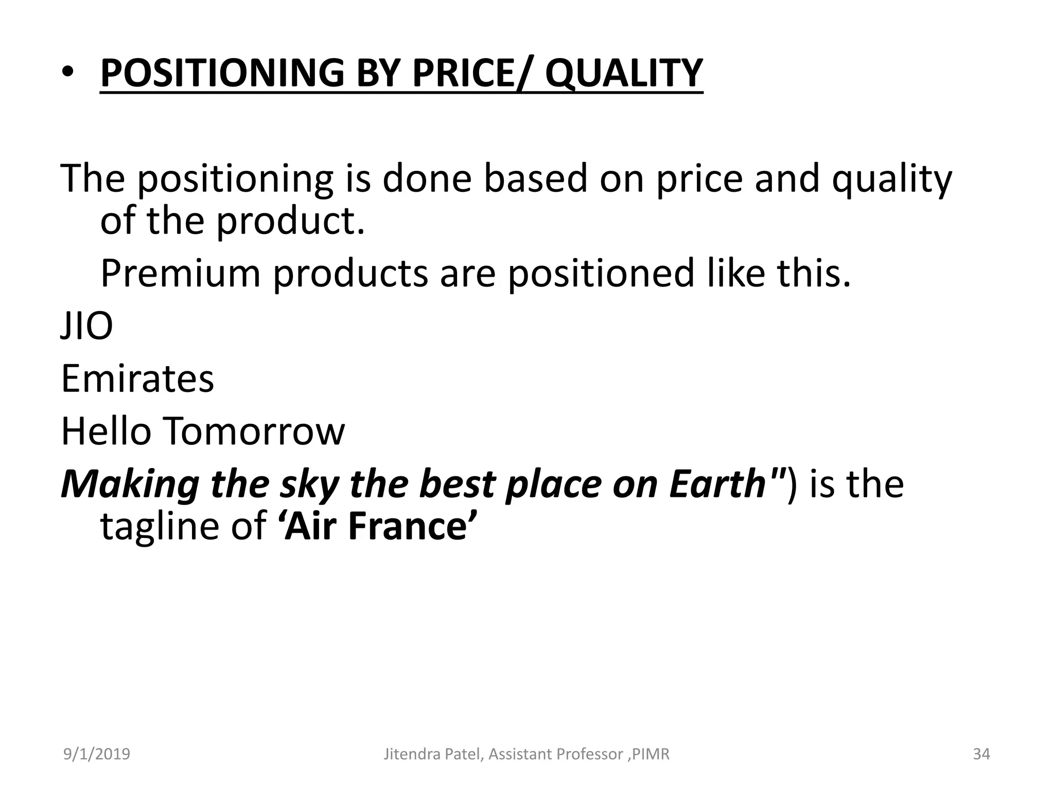 • POSITIONING BY PRICE/ QUALITY
The positioning is done based on price and quality
of the product.
Premium products are positioned like this.
JIO
Emirates
Hello Tomorrow
Making the sky the best place on Earth") is the
tagline of ‘Air France’
9/1/2019 34Jitendra Patel, Assistant Professor ,PIMR
 