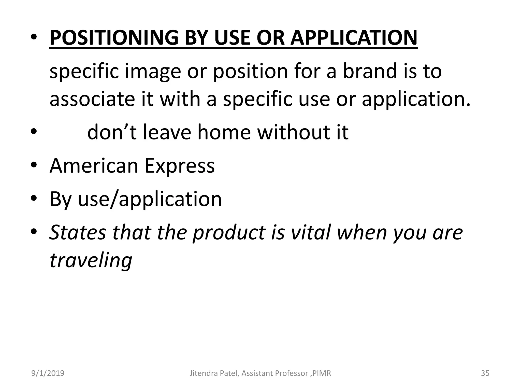 • POSITIONING BY USE OR APPLICATION
specific image or position for a brand is to
associate it with a specific use or application.
• don’t leave home without it
• American Express
• By use/application
• States that the product is vital when you are
traveling
9/1/2019 35Jitendra Patel, Assistant Professor ,PIMR
 