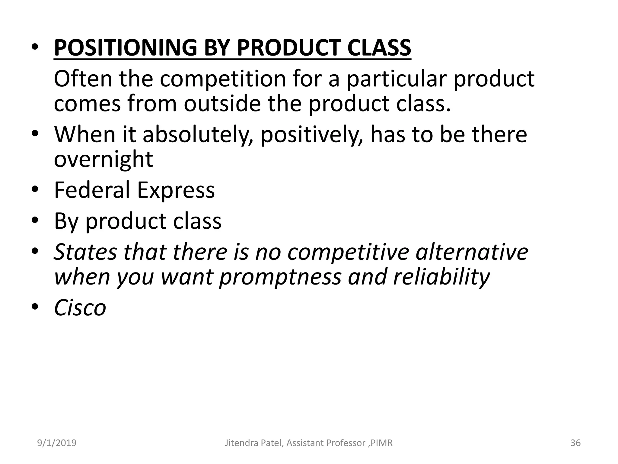 • POSITIONING BY PRODUCT CLASS
Often the competition for a particular product
comes from outside the product class.
• When it absolutely, positively, has to be there
overnight
• Federal Express
• By product class
• States that there is no competitive alternative
when you want promptness and reliability
• Cisco
9/1/2019 36Jitendra Patel, Assistant Professor ,PIMR
 