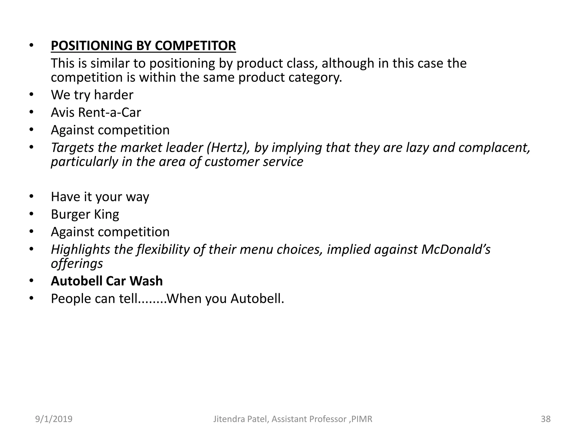 • POSITIONING BY COMPETITOR
This is similar to positioning by product class, although in this case the
competition is within the same product category.
• We try harder
• Avis Rent-a-Car
• Against competition
• Targets the market leader (Hertz), by implying that they are lazy and complacent,
particularly in the area of customer service
• Have it your way
• Burger King
• Against competition
• Highlights the flexibility of their menu choices, implied against McDonald’s
offerings
• Autobell Car Wash
• People can tell........When you Autobell.
9/1/2019 38Jitendra Patel, Assistant Professor ,PIMR
 