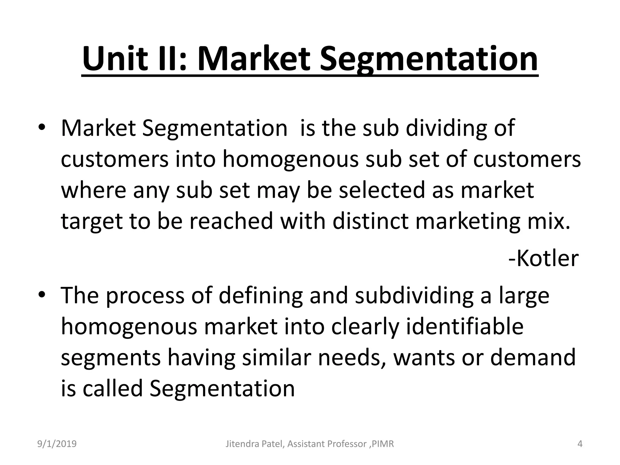 Unit II: Market Segmentation
• Market Segmentation is the sub dividing of
customers into homogenous sub set of customers
where any sub set may be selected as market
target to be reached with distinct marketing mix.
-Kotler
• The process of defining and subdividing a large
homogenous market into clearly identifiable
segments having similar needs, wants or demand
is called Segmentation
9/1/2019 4Jitendra Patel, Assistant Professor ,PIMR
 