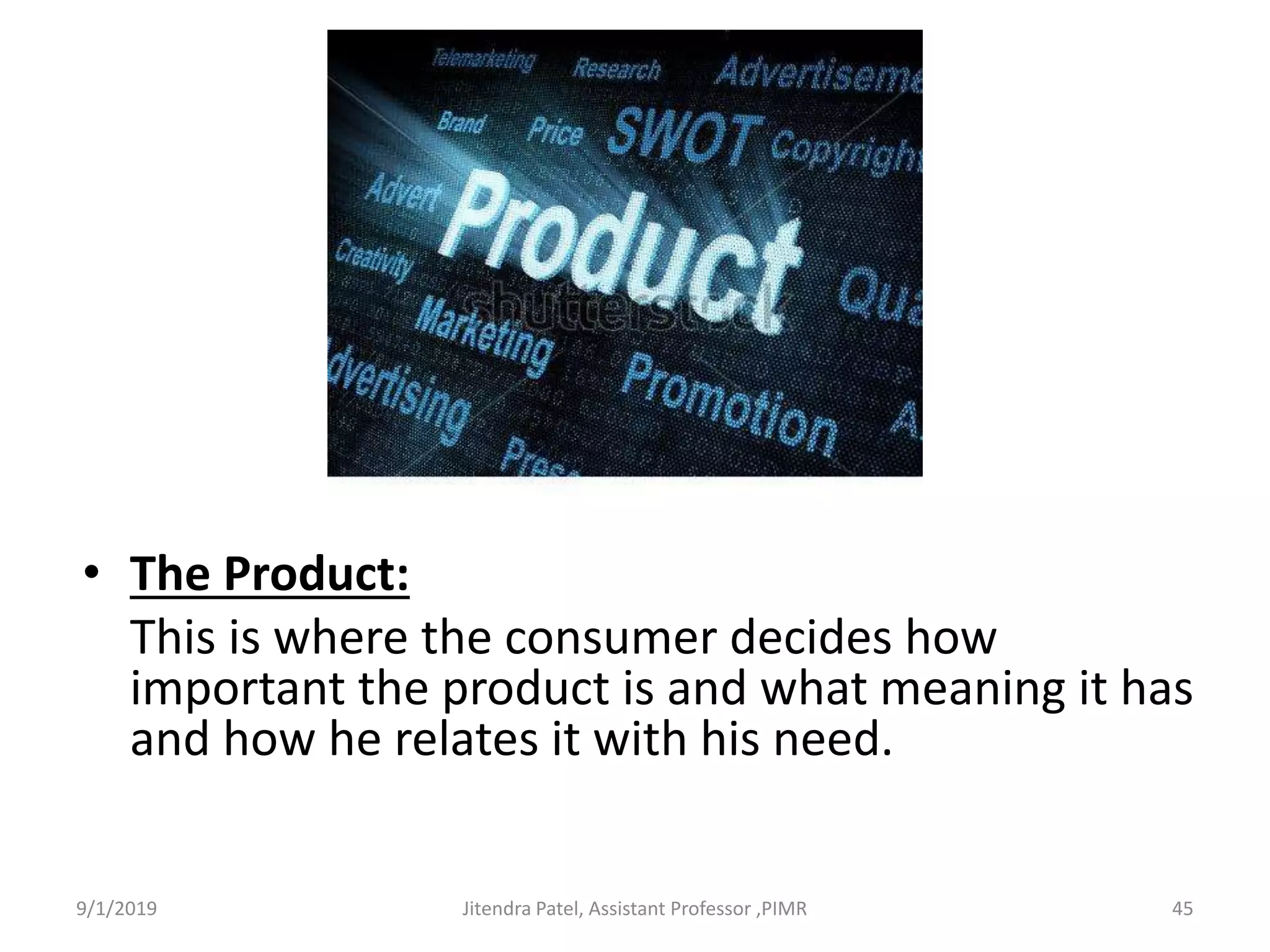 • The Product:
This is where the consumer decides how
important the product is and what meaning it has
and how he relates it with his need.
9/1/2019 45Jitendra Patel, Assistant Professor ,PIMR
 