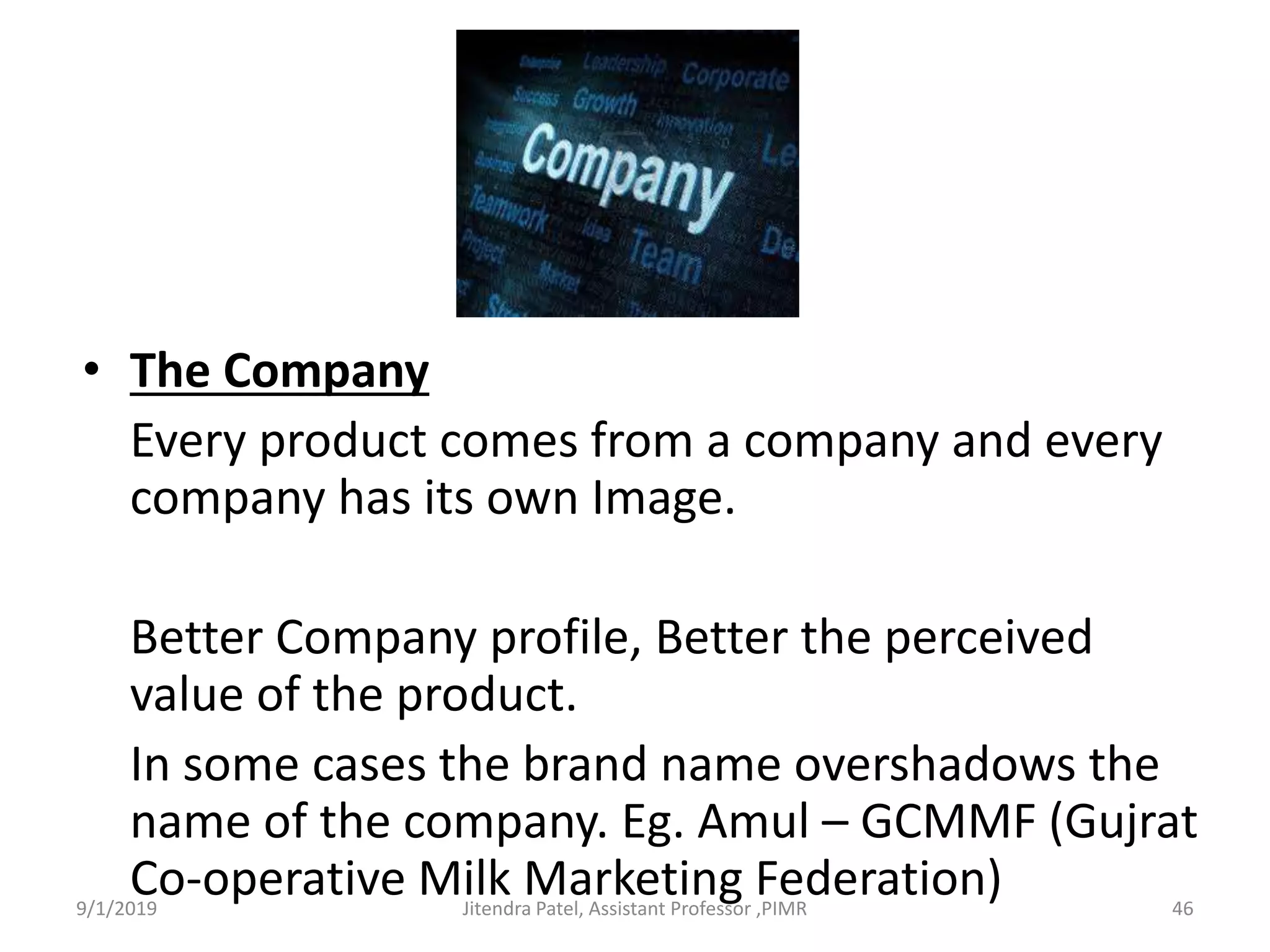 • The Company
Every product comes from a company and every
company has its own Image.
Better Company profile, Better the perceived
value of the product.
In some cases the brand name overshadows the
name of the company. Eg. Amul – GCMMF (Gujrat
Co-operative Milk Marketing Federation)9/1/2019 46Jitendra Patel, Assistant Professor ,PIMR
 